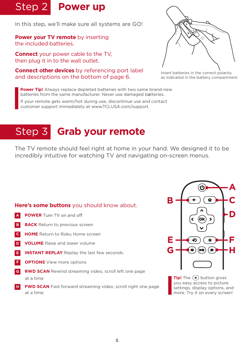 Step 25Power upGrab your remote Step 3  In this step, we’ll make sure all systems are GO!Power your TV remote by inserting the included batteries.Connect your power cable to the TV, then plug it in to the wall outlet.and descriptions on the bottom of page 6.Connect other devices by referencing port label Power Tip!batteries from the same manufacturer. Never use damaged batteries.aIf your remote gets warm/hot during use, discontinue use and contact customer support immediately at www.TCLUSA.com/support.The TV remote should feel right at home in your hand. We designed it to be incredibly intuitive for watching TV and navigating on-screen menus.POWERBACK Return to previous screen HOME Return to Roku Home screen VOLUME Raise and lower volumeINSTANT REPLAY Replay the last few seconds.OPTIONS View more optionsRWD SCAN Rewind streaming video, scroll left one page at a timeFWD SCAN Fast forward streaming video, scroll right one page at a timeABDECFGHHere’s some buttons you should know about.AHBCDE FGTip! The        button gives you easy access to picture settings, display options, and more. Try it on every screen!Always replace depleted batteries with two same brand-newInsert batteries in the correct polarity as indicated in the battery compartment.