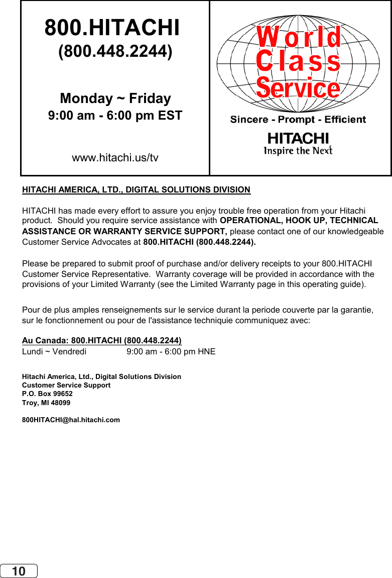 10800.HITACHI (800.448.2244)Monday ~ Friday9:00 am - 6:00 pm ESTwww.hitachi.us/tvHITACHI AMERICA, LTD., DIGITAL SOLUTIONS DIVISIONHITACHI has made every effort to assure you enjoy trouble free operation from your Hitachiproduct.  Should you require service assistance with OPERATIONAL, HOOK UP, TECHNICAL ASSISTANCE OR WARRANTY SERVICE SUPPORT, please contact one of our knowledgeableCustomer Service Advocates at 800.HITACHI (800.448.2244).Please be prepared to submit proof of purchase and/or delivery receipts to your 800.HITACHI Customer Service Representative.  Warranty coverage will be provided in accordance with theprovisions of your Limited Warranty (see the Limited Warranty page in this operating guide). Pour de plus amples renseignements sur le service durant la periode couverte par la garantie,sur le fonctionnement ou pour de l&apos;assistance techniquie communiquez avec:Au Canada: 800.HITACHI (800.448.2244)Lundi ~ Vendredi                 9:00 am - 6:00 pm HNEHitachi America, Ltd., Digital Solutions DivisionCustomer Service SupportP.O. Box 99652Troy, MI 48099800HITACHI@hal.hitachi.com