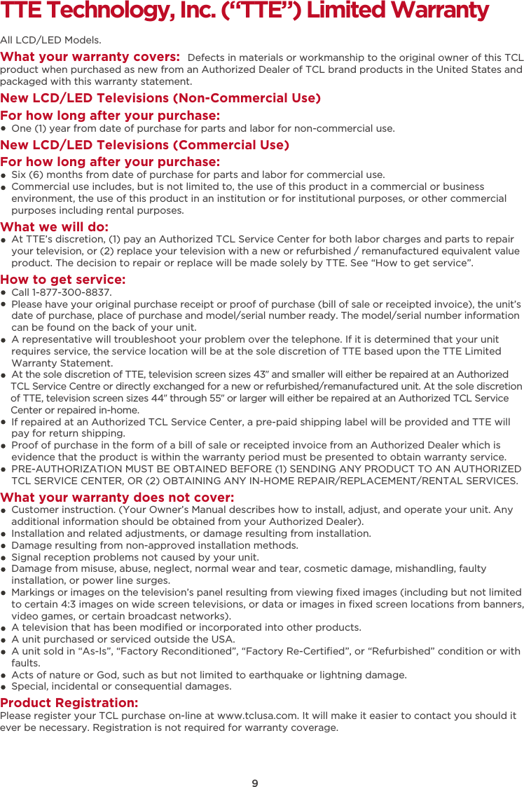 9TTE Technology, Inc. (“TTE”) Limited WarrantyAll LCD/LED Models.What your warranty covers:  Defects in materials or workmanship to the original owner of this TCL product when purchased as new from an Authorized Dealer of TCL brand products in the United States and packaged with this warranty statement.New LCD/LED Televisions (Non-Commercial Use) For how long after your purchase:    One (1) year from date of purchase for parts and labor for non-commercial use.New LCD/LED Televisions (Commercial Use)For how long after your purchase:    Six (6) months from date of purchase for parts and labor for commercial use.    Commercial use includes, but is not limited to, the use of this product in a commercial or business     environment, the use of this product in an institution or for institutional purposes, or other commercial     purposes including rental purposes.What we will do:    At TTE’s discretion, (1) pay an Authorized TCL Service Center for both labor charges and parts to repair     your television, or (2) replace your television with a new or refurbished / remanufactured equivalent value     product. The decision to repair or replace will be made solely by TTE. See “How to get service”.How to get service:    Call 1-877-300-8837.    Please have your original purchase receipt or proof of purchase (bill of sale or receipted invoice), the unit’s     date of purchase, place of purchase and model/serial number ready. The model/serial number information     can be found on the back of your unit.    A representative will troubleshoot your problem over the telephone. If it is determined that your unit     requires service, the service location will be at the sole discretion of TTE based upon the TTE Limited     Warranty Statement.     At the sole discretion of TTE, television screen sizes 43” and smaller will either be repaired at an Authorized     TCL Service Centre or directly exchanged for a new or refurbished/remanufactured unit. At the sole discretion     of TTE, television screen sizes 44” through 55” or larger will either be repaired at an Authorized TCL Service     Center or repaired in-home.    If repaired at an Authorized TCL Service Center, a pre-paid shipping label will be provided and TTE will     pay for return shipping.    Proof of purchase in the form of a bill of sale or receipted invoice from an Authorized Dealer which is     evidence that the product is within the warranty period must be presented to obtain warranty service.    PRE-AUTHORIZATION MUST BE OBTAINED BEFORE (1) SENDING ANY PRODUCT TO AN AUTHORIZED     TCL SERVICE CENTER, OR (2) OBTAINING ANY IN-HOME REPAIR/REPLACEMENT/RENTAL SERVICES.What your warranty does not cover:    Customer instruction. (Your Owner’s Manual describes how to install, adjust, and operate your unit. Any     additional information should be obtained from your Authorized Dealer).    Installation and related adjustments, or damage resulting from installation.    Damage resulting from non-approved installation methods.    Signal reception problems not caused by your unit.    Damage from misuse, abuse, neglect, normal wear and tear, cosmetic damage, mishandling, faulty     installation, or power line surges.    Markings or images on the television’s panel resulting from viewing ﬁxed images (including but not limited     to certain 4:3 images on wide screen televisions, or data or images in ﬁxed screen locations from banners,     video games, or certain broadcast networks).    A television that has been modiﬁed or incorporated into other products.    A unit purchased or serviced outside the USA.    A unit sold in “As-Is”, “Factory Reconditioned”, “Factory Re-Certiﬁed”, or “Refurbished” condition or with     faults.      Acts of nature or God, such as but not limited to earthquake or lightning damage.    Special, incidental or consequential damages.Product Registration:Please register your TCL purchase on-line at www.tclusa.com. It will make it easier to contact you should it ever be necessary. Registration is not required for warranty coverage. 