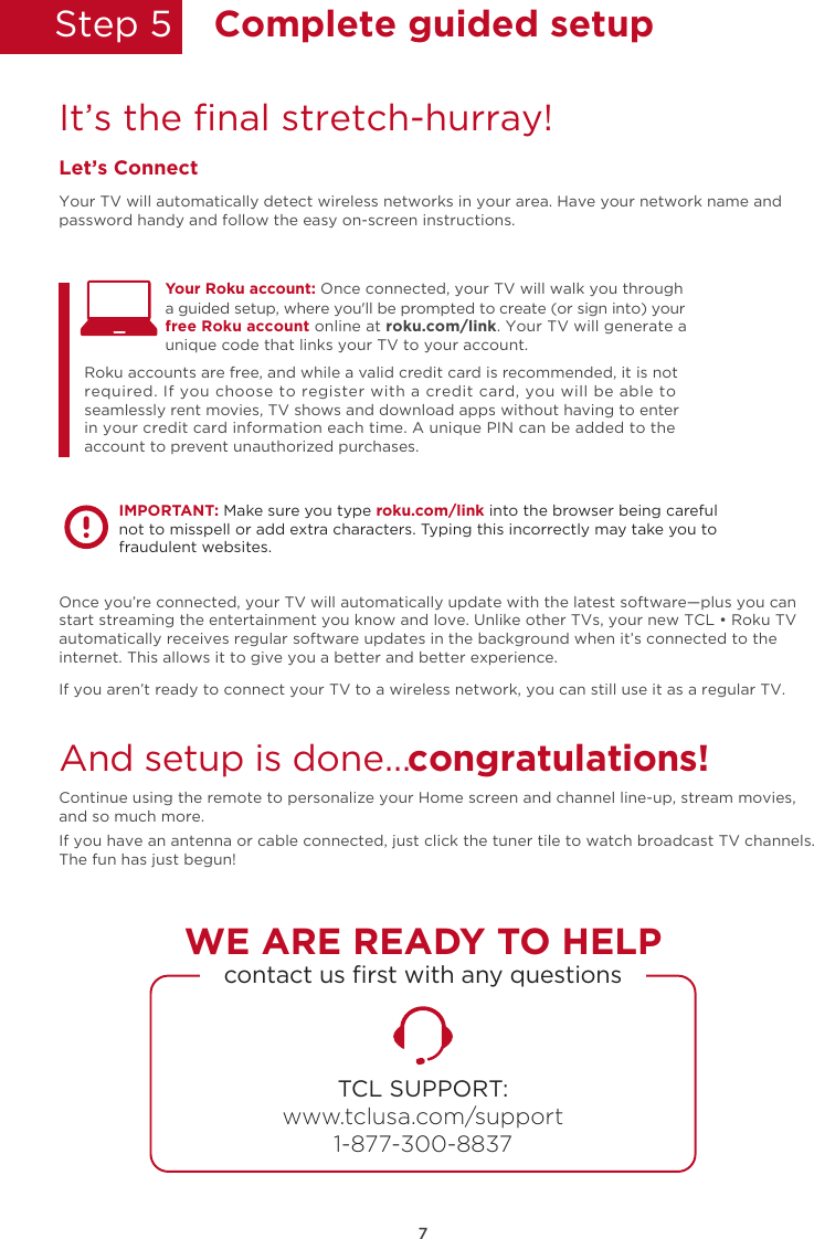 Step 5  Complete guided setupIt’s the ﬁnal stretch-hurray!Let’s ConnectYour TV will automatically detect wireless networks in your area. Have your network name and password handy and follow the easy on-screen instructions.Once you’re connected, your TV will automatically update with the latest software—plus you can start streaming the entertainment you know and love. Unlike other TVs, your new TCL • Roku TV automatically receives regular software updates in the background when it’s connected to the internet. This allows it to give you a better and better experience.If you aren’t ready to connect your TV to a wireless network, you can still use it as a regular TV. And setup is done…congratulations! Continue using the remote to personalize your Home screen and channel line-up, stream movies, and so much more. If you have an antenna or cable connected, just click the tuner tile to watch broadcast TV channels.The fun has just begun!Your Roku account: Once connected, your TV will walk you throughRoku accounts are free, and while a valid credit card is recommended, it is not required. If you choose to register with a credit card, you will be able to seamlessly rent movies, TV shows and download apps without having to enter in your credit card information each time. A unique PIN can be added to the account to prevent unauthorized purchases. a guided setup, where you&apos;ll be prompted to create (or sign into) your free Roku account online at roku.com/link. Your TV will generate a unique code that links your TV to your account.IMPORTANT: Make sure you type roku.com/link into the browser being careful not to misspell or add extra characters. Typing this incorrectly may take you to fraudulent websites.TCL SUPPORT:www.tclusa.com/support1-877-300-8837contact us ﬁrst with any questionsWE ARE READY TO HELP7