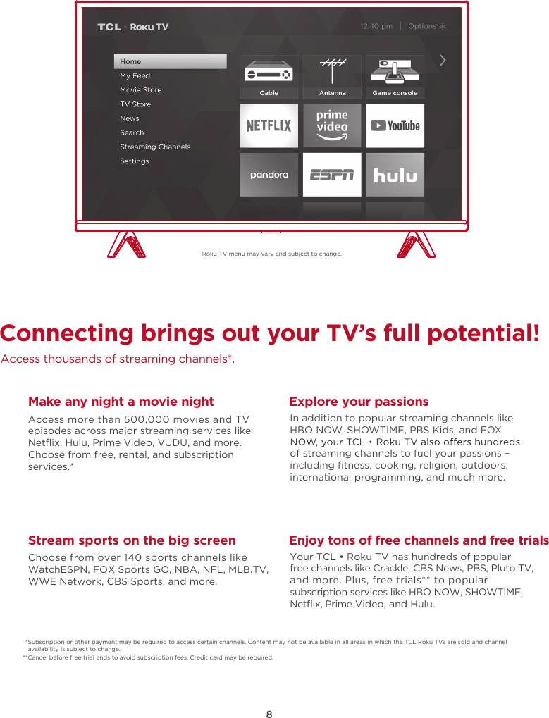 8Roku TV menu may vary and subject to change.Connecting brings out your TV’s full potential!Access thousands of streaming channels*.Make any night a movie nightAccess more than 500,000 movies and TV episodes across major streaming services like Netﬂix, Hulu, Prime Video, VUDU, and more. Choose from free, rental, and subscription services.*Stream sports on the big screenChoose from over 140 sports channels like WatchESPN, FOX Sports GO, NBA, NFL, MLB.TV, WWE Network, CBS Sports, and more.Explore your passionsIn addition to popular streaming channels like HBO NOW, SHOWTIME, PBS Kids, and FOX of streaming channels to fuel your passions – including ﬁtness, cooking, religion, outdoors,international programming, and much more.Enjoy tons of free channels and free trialsYour TCL • Roku TV has hundreds of popular free channels like Crackle, CBS News, PBS, Pluto TV, and more. Plus, free trials** to popular subscription services like HBO NOW, SHOWTIME, Netﬂix, Prime Video, and Hulu.*Subscription or other payment may be required to access certain channels. Content may not be available in all areas in which the TCL Roku TVs are sold and channel availability is subject to change.**Cancel before free trial ends to avoid subscription fees. Credit card may be required.