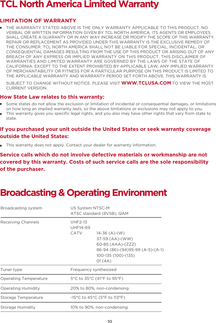 10TCL North America Limited WarrantyTHE WARRANTY STATED ABOVE IS THE ONLY WARRANTY APPLICABLE TO THIS PRODUCT. NO VERBAL OR WRITTEN INFORMATION GIVEN BY TCL NORTH AMERICA, ITS AGENTS OR EMPLOYEES SHALL CREATE A GUARANTY OR IN ANY WAY INCREASE OR MODIFY THE SCOPE OF THIS WARRANTY. REPAIR OR REPLACEMENT AS PROVIDED UNDER THIS WARRANTY IS THE EXCLUSIVE REMEDY OF THE CONSUMER. TCL NORTH AMERICA SHALL NOT BE LIABLE FOR SPECIAL, INCIDENTAL, OR CONSEQUENTIAL DAMAGES RESULTING FROM THE USE OF THIS PRODUCT OR ARISING OUT OF ANY BREACH OF ANY EXPRESS OR IMPLIED WARRANTY ON THIS PRODUCT. THIS DISCLAIMER OF WARRANTIES AND LIMITED WARRANTY ARE GOVERNED BY THE LAWS OF THE STATE OF CALIFORNIA. EXCEPT TO THE EXTENT PROHIBITED BY APPLICABLE LAW, ANY IMPLIED WARRANTY OF MERCHANTABILITY OR FITNESS FOR A PARTICULAR PURPOSE ON THIS PRODUCT IS LIMITED TO THE APPLICABLE WARRANTY AND WARRANTY PERIOD SET FORTH ABOVE. THIS WARRANTY IS SUBJECT TO CHANGE WITHOUT NOTICE. PLEASE VISIT WWW.TCLUSA.COM TO VIEW THE MOST CURRENT VERSION.LIMITATION OF WARRANTYHow State Law relates to this warranty:Broadcasting &amp; Operating EnvironmentBroadcasting system  US System NTSC-MATSC standard (8VSB), QAMReceiving Channels  VHF2-13UHF14-69CATV            14-36 (A)-(W)37-59 (AA)-(WW)60-85 (AAA)-(ZZZ)86-94 (86)-(94)95-99 (A-5)-(A-1)100-135 (100)-(135)01 (4A)Tuner type  Frequency synthesizedOperating Temperature 5°C to 35°C (41°F to 95°F)Operating Humidity 20% to 80%, non-condensingStorage Temperature -15°C to 45°C (5°F to 113°F)Storage Humidity 10% to 90%, non-condensingSome states do not allow the exclusion or limitation of incidental or consequential damages, or limitations on how long an implied warranty lasts, so the above limitations or exclusions may not apply to you.This warranty gives you speciﬁc legal rights, and you also may have other rights that vary from state to state.If you purchased your unit outside the United States or seek warranty coverage outside the United States:This warranty does not apply. Contact your dealer for warranty information.Service calls which do not involve defective materials or workmanship are not covered by this warranty. Costs of such service calls are the sole responsibility of the purchaser.