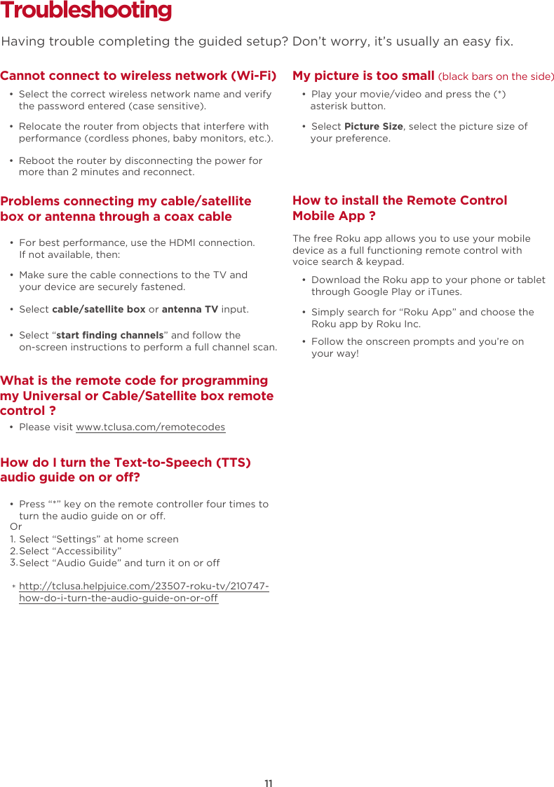 11Troubleshooting Cannot connect to wireless network (Wi-Fi)  •  Select the correct wireless network name and verify the password entered (case sensitive).  •  Relocate the router from objects that interfere with performance (cordless phones, baby monitors, etc.).  •  Reboot the router by disconnecting the power for more than 2 minutes and reconnect.What is the remote code for programming my Universal or Cable/Satellite box remote control ?  •  Please visit www.tclusa.com/remotecodesMy picture is too small (black bars on the side)  •  Play your movie/video and press the (*) asterisk button.  •  Select Picture Size, select the picture size of your preference.How to install the Remote Control Mobile App ?  •  Download the Roku app to your phone or tablet through Google Play or iTunes.  •  Simply search for “Roku App” and choose the Roku app by Roku Inc.  •  Follow the onscreen prompts and you’re on your way!The free Roku app allows you to use your mobile device as a full functioning remote control with voice search &amp; keypad. Problems connecting my cable/satellite box or antenna through a coax cable  •  For best performance, use the HDMI connection.  If not available, then:How do I turn the Text-to-Speech (TTS) audio guide on or off?  •  Press “*” key on the remote controller four times to turn the audio guide on or o.Select “Settings” at home screenSelect “Accessibility”Select “Audio Guide” and turn it on or ohttp://tclusa.helpjuice.com/23507-roku-tv/210747-how-do-i-turn-the-audio-guide-on-or-o  •  Make sure the cable connections to the TV and your device are securely fastened.  •  Select cable/satellite box or antenna TV input.   •  Select “start finding channels” and follow the on-screen instructions to perform a full channel scan.Having trouble completing the guided setup? Don’t worry, it’s usually an easy ﬁx.Or1.2.3.*