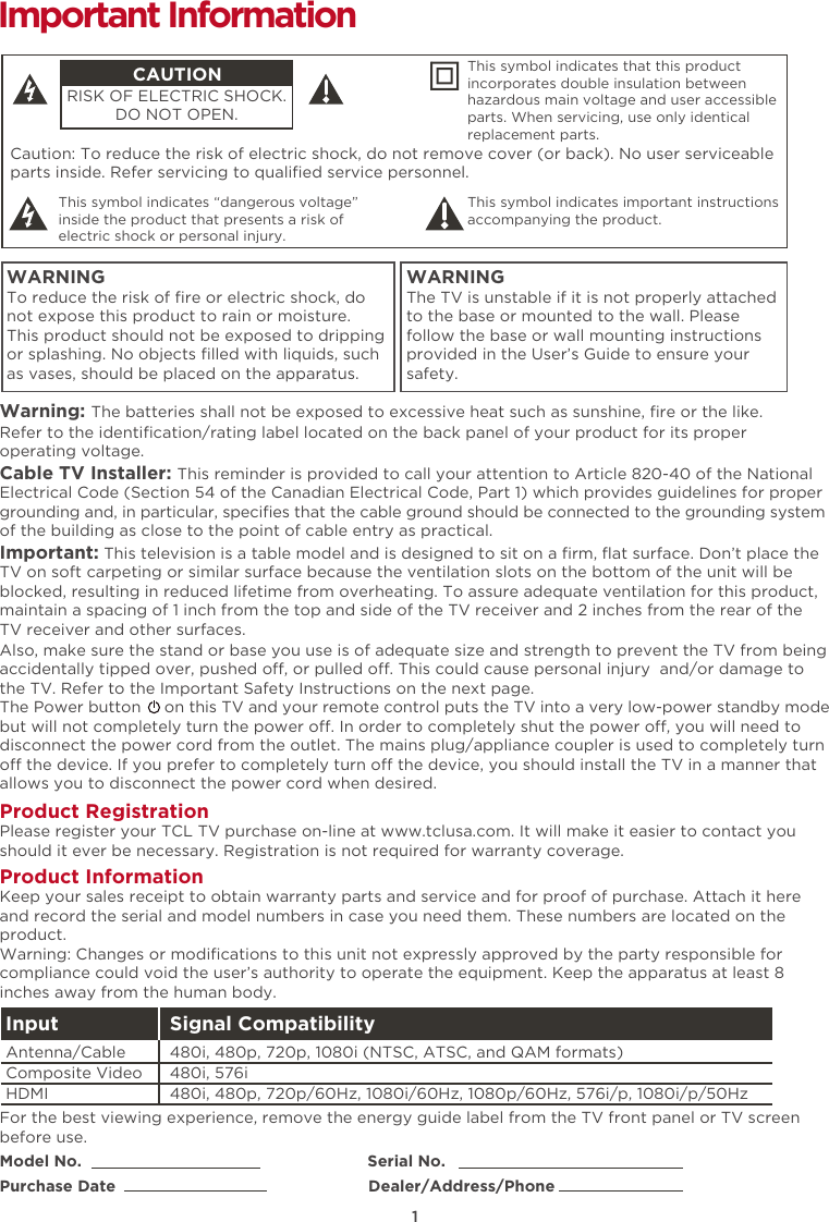 1Caution: To reduce the risk of electric shock, do not remove cover (or back). No user serviceable parts inside. Refer servicing to qualiﬁed service personnel.  This symbol indicates “dangerous voltage” inside the product that presents a risk of electric shock or personal injury. This symbol indicates important instructions accompanying the product.CAUTIONRISK OF ELECTRIC SHOCK.DO NOT OPEN.This symbol indicates that this product incorporates double insulation between hazardous main voltage and user accessible parts. When servicing, use only identical replacement parts. WARNINGTo reduce the risk of ﬁre or electric shock, do not expose this product to rain or moisture. This product should not be exposed to dripping or splashing. No objects ﬁlled with liquids, such as vases, should be placed on the apparatus.WARNINGThe TV is unstable if it is not properly attached to the base or mounted to the wall. Please follow the base or wall mounting instructions provided in the User’s Guide to ensure your safety.Warning: The batteries shall not be exposed to excessive heat such as sunshine, ﬁre or the like.Model No.                                                            Serial No.Purchase Date                                                     Dealer/Address/PhoneImportant InformationRefer to the identiﬁcation/rating label located on the back panel of your product for its proper operating voltage.Cable TV Installer: This reminder is provided to call your attention to Article 820-40 of the National Electrical Code (Section 54 of the Canadian Electrical Code, Part 1) which provides guidelines for proper grounding and, in particular, speciﬁes that the cable ground should be connected to the grounding system of the building as close to the point of cable entry as practical.Important: This television is a table model and is designed to sit on a ﬁrm, ﬂat surface. Don’t place the TV on soft carpeting or similar surface because the ventilation slots on the bottom of the unit will be blocked, resulting in reduced lifetime from overheating. To assure adequate ventilation for this product, maintain a spacing of 1 inch from the top and side of the TV receiver and 2 inches from the rear of the TV receiver and other surfaces. Also, make sure the stand or base you use is of adequate size and strength to prevent the TV from being accidentally tipped over, pushed o, or pulled o. This could cause personal injury  and/or damage to the TV. Refer to the Important Safety Instructions on the next page.The Power button     on this TV and your remote control puts the TV into a very low-power standby mode but will not completely turn the power o. In order to completely shut the power o, you will need to disconnect the power cord from the outlet. The mains plug/appliance coupler is used to completely turn o the device. If you prefer to completely turn o the device, you should install the TV in a manner that allows you to disconnect the power cord when desired. Product Registration Please register your TCL TV purchase on-line at www.tclusa.com. It will make it easier to contact you should it ever be necessary. Registration is not required for warranty coverage.Product Information Keep your sales receipt to obtain warranty parts and service and for proof of purchase. Attach it here and record the serial and model numbers in case you need them. These numbers are located on the product.Warning: Changes or modiﬁcations to this unit not expressly approved by the party responsible for compliance could void the user’s authority to operate the equipment. Keep the apparatus at least 8 inches away from the human body.For the best viewing experience, remove the energy guide label from the TV front panel or TV screen before use.Input Signal Compatibility480i, 480p, 720p/60Hz, 1080i/60Hz, 1080p/60Hz, 576i/p, 1080i/p/50Hz480i, 576i480i, 480p, 720p, 1080i (NTSC, ATSC, and QAM formats)HDMIComposite Video Antenna/Cable