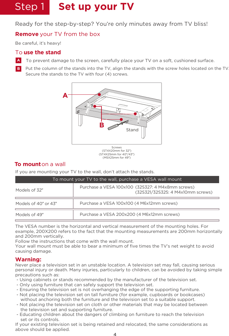 4Step 1  Set up your TVReady for the step-by-step? You’re only minutes away from TV bliss!Secure the stands to the TV with four (4) screws.Put the column of the stands into the TV, align the stands with the screw holes located on the TV.Remove  your TV from the boxBe careful, it’s heavy!To prevent damage to the screen, carefully place your TV on a soft, cushioned surface.ABTo  use the standTWarning:o mount on a wallNever place a television set in an unstable location. A television set may fall, causing seriouspersonal injury or death. Many injuries, particularly to children, can be avoided by taking simpleprecautions such as: - Using cabinets or stands recommended by the manufacturer of the television set. - Only using furniture that can safely support the television set. - Ensuring the television set is not overhanging the edge of the supporting furniture. - Not placing the television set on tall furniture (for example, cupboards or bookcases)    without anchoring both the furniture and the television set to a suitable support. - Not placing the television set on cloth or other materials that may be located between    the television set and supporting furniture. - Educating children about the dangers of climbing on furniture to reach the television    set or its controls.If your existing television set is being retained and relocated, the same considerations asabove should be applied.The VESA number is the horizontal and vertical measurement of the mounting holes. Forexample, 200X200 refers to the fact that the mounting measurements are 200mm horizontallyand 200mm vertically.Follow the instructions that come with the wall mount.Your wall mount must be able to bear a minimum of ﬁve times the TV’s net weight to avoidcausing damage.Models of 32”   (32S327: 4 M4x8mm screws)Purchase a VESA 100x100(32S321/32S325: 4 M4x10mm screws)If you are mounting your TV to the wall, don’t attach the stands. To mount your TV to the wall, purchase a VESA wall mountModels of 40” or 43”Purchase a VESA 100x100 (4 M6x12mm screws)Models of 49”Purchase a VESA 200x200 (4 M6x12mm screws)Screws(ST4X20mm for 32”)(ST4X25mm for 40”/43”)(M5X25mm for 49”)StandBA