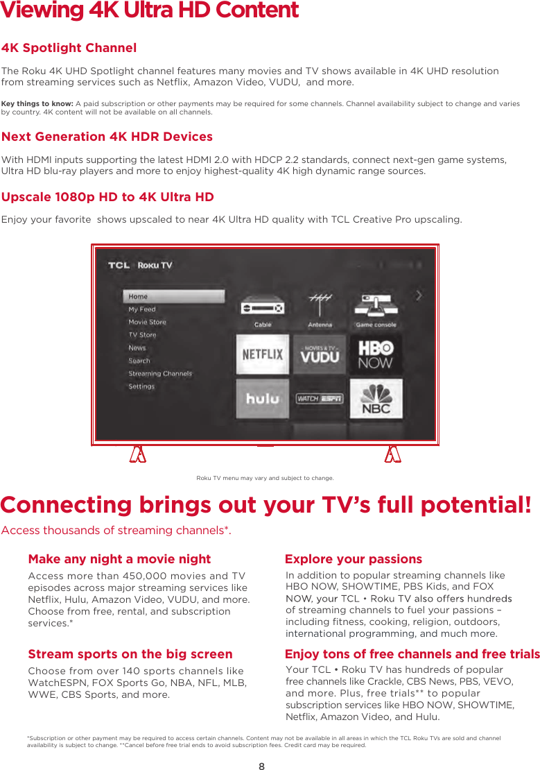 8Roku TV menu may vary and subject to change.Connecting brings out your TV’s full potential!Access thousands of streaming channels*.Make any night a movie nightAccess more than 450,000 movies and TV episodes across major streaming services like Netﬂix, Hulu, Amazon Video, VUDU, and more. Choose from free, rental, and subscription services.*Stream sports on the big screenChoose from over 140 sports channels like WatchESPN, FOX Sports Go, NBA, NFL, MLB, WWE, CBS Sports, and more.Explore your passionsIn addition to popular streaming channels like HBO NOW, SHOWTIME, PBS Kids, and FOX of streaming channels to fuel your passions – including ﬁtness, cooking, religion, outdoors,international programming, and much more.Viewing 4K Ultra HD Content4K Spotlight ChannelThe Roku 4K UHD Spotlight channel features many movies and TV shows available in 4K UHD resolution from streaming services such as Netﬂix, Amazon Video, VUDU,  and more.Key things to know: A paid subscription or other payments may be required for some channels. Channel availability subject to change and varies by country. 4K content will not be available on all channels.Next Generation 4K HDR DevicesWith HDMI inputs supporting the latest HDMI 2.0 with HDCP 2.2 standards, connect next-gen game systems, Ultra HD blu-ray players and more to enjoy highest-quality 4K high dynamic range sources.Upscale 1080p HD to 4K Ultra HDEnjoy your favorite  shows upscaled to near 4K Ultra HD quality with TCL Creative Pro upscaling.*Subscription or other payment may be required to access certain channels. Content may not be available in all areas in which the TCL Roku TVs are sold and channel availability is subject to change. **Cancel before free trial ends to avoid subscription fees. Credit card may be required.Enjoy tons of free channels and free trialsYour TCL • Roku TV has hundreds of popular free channels like Crackle, CBS News, PBS, VEVO, and more. Plus, free trials** to popular subscription services like HBO NOW, SHOWTIME, Netﬂix, Amazon Video, and Hulu.