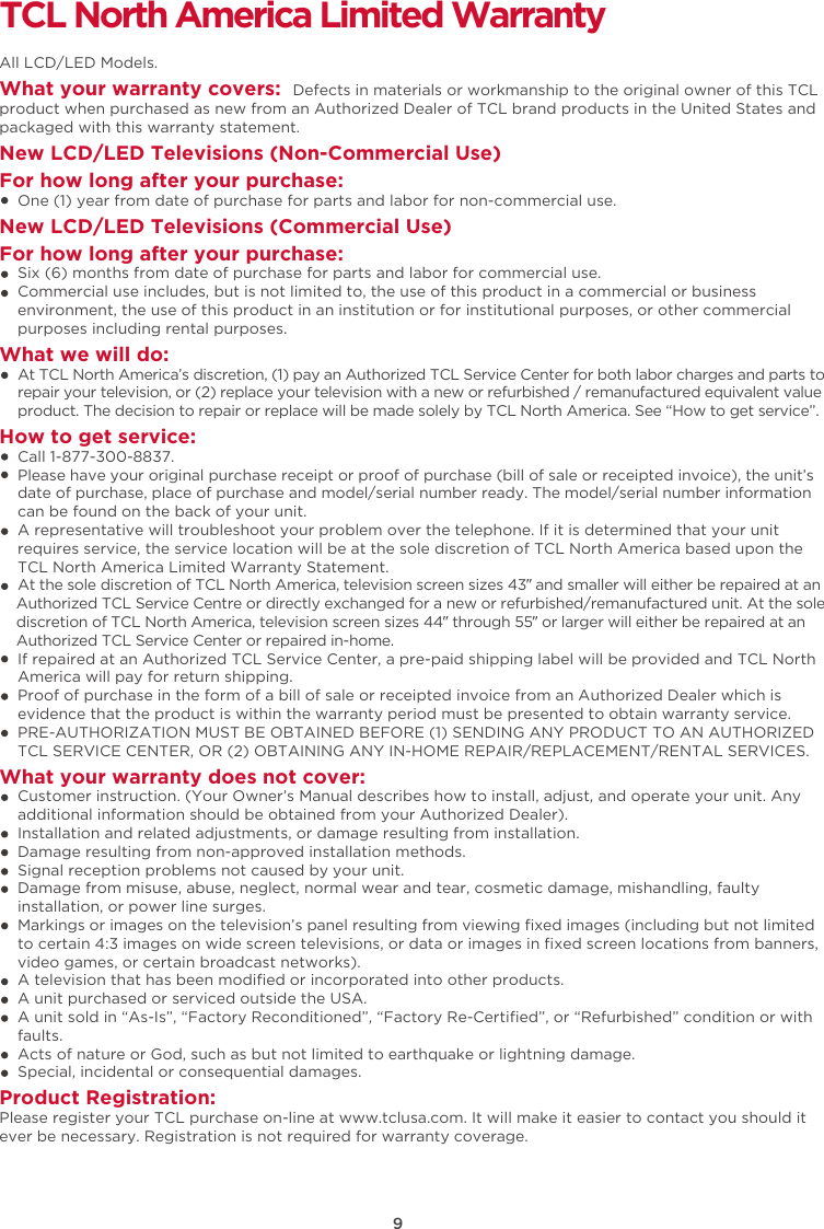 9TCL North America Limited WarrantyAll LCD/LED Models.What your warranty covers: Defects in materials or workmanship to the original owner of this TCL product when purchased as new from an Authorized Dealer of TCL brand products in the United States and packaged with this warranty statement.New LCD/LED Televisions (Non-Commercial Use) For how long after your purchase:    One (1) year from date of purchase for parts and labor for non-commercial use.New LCD/LED Televisions (Commercial Use)For how long after your purchase:    Six (6) months from date of purchase for parts and labor for commercial use.    Commercial use includes, but is not limited to, the use of this product in a commercial or business     environment, the use of this product in an institution or for institutional purposes, or other commercial     purposes including rental purposes.What we will do:At TCL North America’s discretion, (1) pay an Authorized TCL Service Center for both labor charges and parts to repair your television, or (2) replace your television with a new or refurbished / remanufactured equivalent value product. The decision to repair or replace will be made solely by TCL North America. See “How to get service”.How to get service:    Call 1-877-300-8837.Please have your original purchase receipt or proof of purchase (bill of sale or receipted invoice), the unit’s date of purchase, place of purchase and model/serial number ready. The model/serial number information     can be found on the back of your unit.    A representative will troubleshoot your problem over the telephone. If it is determined that your unit     requires service, the service location will be at the sole discretion of TCL North America based upon the     TCL North America Limited Warranty Statement. At the sole discretion of TCL North America, television screen sizes 43” and smaller will either be repaired at an     Authorized TCL Service Centre or directly exchanged for a new or refurbished/remanufactured unit. At the sole     discretion of TCL North America, television screen sizes 44” through 55” or larger will either be repaired at an     Authorized TCL Service Center or repaired in-home.    If repaired at an Authorized TCL Service Center, a pre-paid shipping label will be provided and TCL North     America will pay for return shipping.    Proof of purchase in the form of a bill of sale or receipted invoice from an Authorized Dealer which is     evidence that the product is within the warranty period must be presented to obtain warranty service.    PRE-AUTHORIZATION MUST BE OBTAINED BEFORE (1) SENDING ANY PRODUCT TO AN AUTHORIZED     TCL SERVICE CENTER, OR (2) OBTAINING ANY IN-HOME REPAIR/REPLACEMENT/RENTAL SERVICES.What your warranty does not cover:    Customer instruction. (Your Owner’s Manual describes how to install, adjust, and operate your unit. Any     additional information should be obtained from your Authorized Dealer).    Installation and related adjustments, or damage resulting from installation.    Damage resulting from non-approved installation methods.    Signal reception problems not caused by your unit.    Damage from misuse, abuse, neglect, normal wear and tear, cosmetic damage, mishandling, faulty     installation, or power line surges.Markings or images on the television’s panel resulting from viewing ﬁxed images (including but not limited     to certain 4:3 images on wide screen televisions, or data or images in ﬁxed screen locations from banners,     video games, or certain broadcast networks).    A television that has been modiﬁed or incorporated into other products.    A unit purchased or serviced outside the USA.    A unit sold in “As-Is”, “Factory Reconditioned”, “Factory Re-Certiﬁed”, or “Refurbished” condition or with     faults.    Acts of nature or God, such as but not limited to earthquake or lightning damage.    Special, incidental or consequential damages.Product Registration:Please register your TCL purchase on-line at www.tclusa.com. It will make it easier to contact you should it ever be necessary. Registration is not required for warranty coverage. 