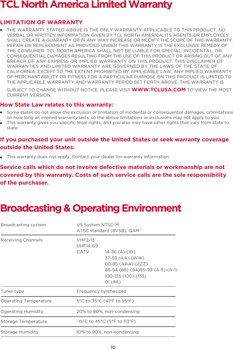 10TCL North America Limited WarrantyTHE WARRANTY STATED ABOVE IS THE ONLY WARRANTY APPLICABLE TO THIS PRODUCT. NO VERBAL OR WRITTEN INFORMATION GIVEN BY TCL NORTH AMERICA, ITS AGENTS OR EMPLOYEES SHALL CREATE A GUARANTY OR IN ANY WAY INCREASE OR MODIFY THE SCOPE OF THIS WARRANTY.REPAIR OR REPLACEMENT AS PROVIDED UNDER THIS WARRANTY IS THE EXCLUSIVE REMEDY OF THE CONSUMER. TCL NORTH AMERICA SHALL NOT BE LIABLE FOR SPECIAL, INCIDENTAL, OR CONSEQUENTIAL DAMAGES RESULTING FROM THE USE OF THIS PRODUCT OR ARISING OUT OF ANY BREACH OF ANY EXPRESS OR IMPLIED WARRANTY ON THIS PRODUCT. THIS DISCLAIMER OF WARRANTIES AND LIMITED WARRANTY ARE GOVERNED BY THE LAWS OF THE STATE OF CALIFORNIA. EXCEPT TO THE EXTENT PROHIBITED BY APPLICABLE LAW, ANY IMPLIED WARRANTY OF MERCHANTABILITY OR FITNESS FOR A PARTICULAR PURPOSE ON THIS PRODUCT IS LIMITED TO THE APPLICABLE WARRANTY AND WARRANTY PERIOD SET FORTH ABOVE. THIS WARRANTY IS SUBJECT TO CHANGE WITHOUT NOTICE. PLEASE VISIT WWW.TCLUSA.COM TO VIEW THE MOST CURRENT VERSION.LIMITATION OF WARRANTYHow State Law relates to this warranty:Broadcasting &amp; Operating EnvironmentBroadcasting system  US System NTSC-MATSC standard (8VSB), QAMReceiving Channels  VHF2-13UHF14-69CATV            14-36 (A)-(W)37-59 (AA)-(WW)60-85 (AAA)-(ZZZ)86-94 (86)-(94)95-99 (A-5)-(A-1)100-135 (100)-(135)01 (4A)Tuner type  Frequency synthesizedOperating Temperature 5°C to 35°C (41°F to 95°F)Operating Humidity 20% to 80%, non-condensingStorage Temperature -15°C to 45°C (5°F to 113°F)Storage Humidity 10% to 90%, non-condensingSome states do not allow the exclusion or limitation of incidental or consequential damages, orlimitations on how long an implied warranty lasts, so the above limitations or exclusions may not apply to you.This warranty gives you speciﬁc legal rights, and you also may have other rights that vary from state to state.If you purchased your unit outside the United States or seek warranty coverage outside the United States:This warranty does not apply. Contact your dealer for warranty information.Service calls which do not involve defective materials or workmanship are not covered by this warranty. Costs of such service calls are the sole responsibility of the purchaser.