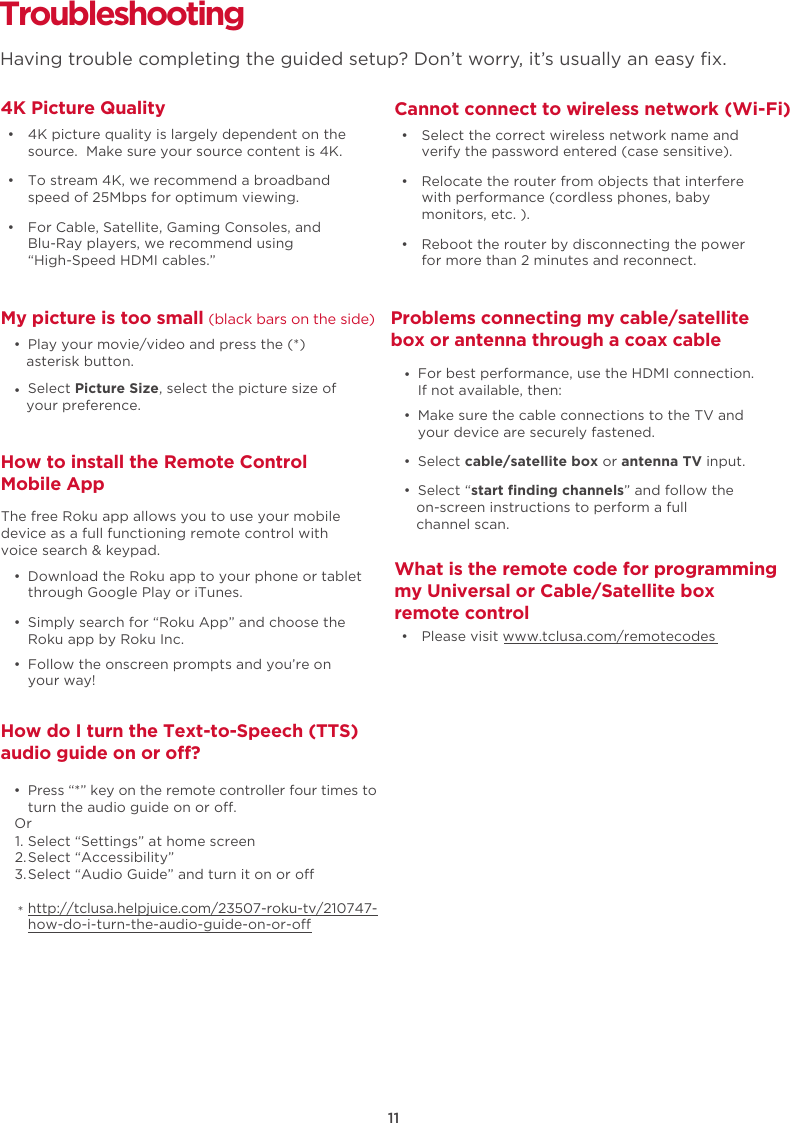 How do I turn the Text-to-Speech (TTS) audio guide on or o?  •  Press “*” key on the remote controller four times to turn the audio guide on or o.Select “Settings” at home screenSelect “Accessibility”Select “Audio Guide” and turn it on or ohttp://tclusa.helpjuice.com/23507-roku-tv/210747-how-do-i-turn-the-audio-guide-on-or-o11Or1.2.3.*TroubleshootingHaving trouble completing the guided setup? Don’t worry, it’s usually an easy ﬁx.4K Picture Quality  •  4K picture quality is largely dependent on the source.  Make sure your source content is 4K.  •  To stream 4K, we recommend a broadband speed of 25Mbps for optimum viewing.   •  For Cable, Satellite, Gaming Consoles, and Blu-Ray players, we recommend using“High-Speed HDMI cables.”Cannot connect to wireless network (Wi-Fi)  •  Select the correct wireless network name and verify the password entered (case sensitive).  •  Relocate the router from objects that interfere with performance (cordless phones, baby monitors, etc. ).  •  Reboot the router by disconnecting the power for more than 2 minutes and reconnect.My picture is too small (black bars on the side)  •  Play your movie/video and press the (*) asterisk button.  •  Select Picture Size, select the picture size of your preference.Problems connecting my cable/satellitebox or antenna through a coax cable  •  Make sure the cable connections to the TV and your device are securely fastened.  •  Select cable/satellite box or antenna TV input.  •  Select “start ﬁnding channels” and follow the on-screen instructions to perform a full channel scan.  •  For best performance, use the HDMI connection. If not available, then:What is the remote code for programmingmy Universal or Cable/Satellite boxremote control  •  Please visit www.tclusa.com/remotecodesHow to install the Remote Control Mobile App  •  Download the Roku app to your phone or tablet through Google Play or iTunes.  •  Simply search for “Roku App” and choose the Roku app by Roku Inc.  •  Follow the onscreen prompts and you’re on your way!The free Roku app allows you to use your mobile device as a full functioning remote control with voice search &amp; keypad.