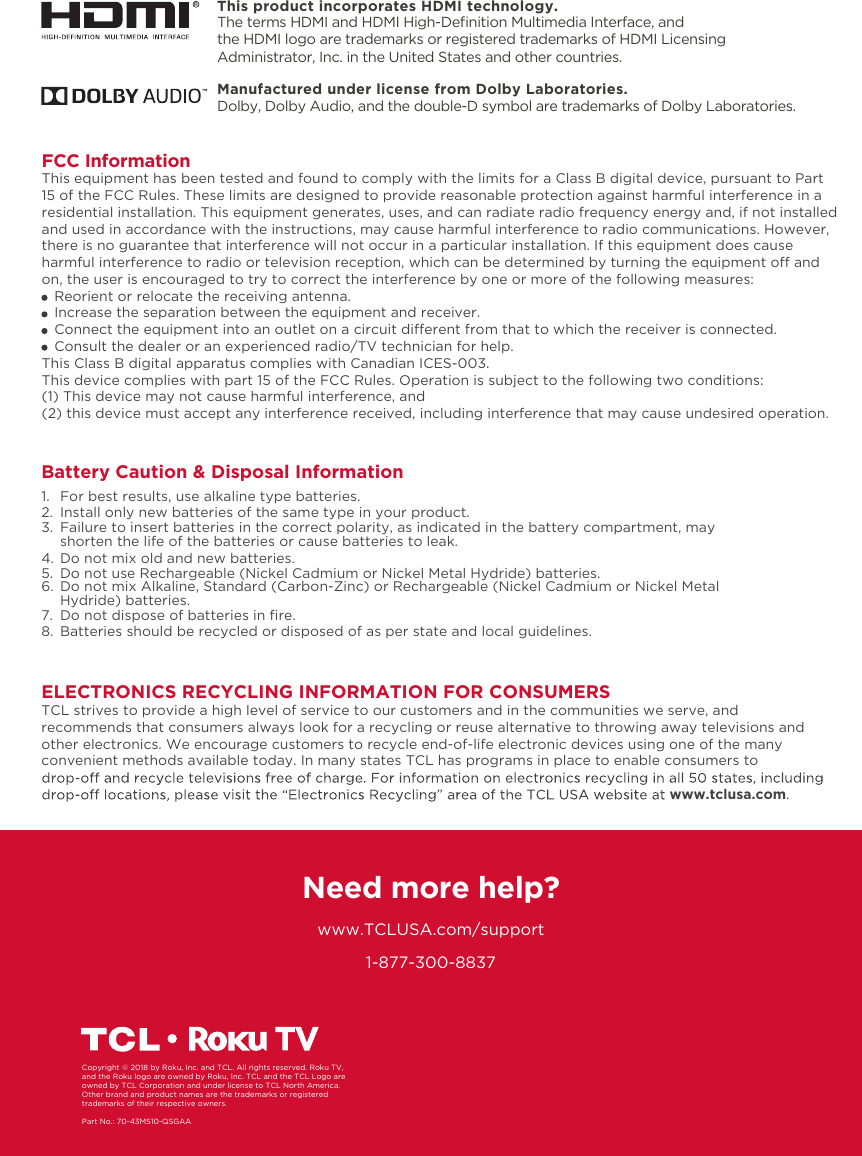 1-877-300-8837ELECTRONICS RECYCLING INFORMATION FOR CONSUMERSTCL strives to provide a high level of service to our customers and in the communities we serve, and recommends that consumers always look for a recycling or reuse alternative to throwing away televisions and other electronics. We encourage customers to recycle end-of-life electronic devices using one of the many convenient methods available today. In many states TCL has programs in place to enable consumers to www.tclusa.com.Need more help?www.TCLUSA.com/supportCopyright © 2018 by Roku, Inc. and TCL. All rights reserved. Roku TV, and the Roku logo are owned by Roku, Inc. TCL and the TCL Logo are owned by TCL Corporation and under license to TCL North America.Other brand and product names are the trademarks or registered trademarks of their respective owners.Part No.: 70-43MS10-QSGAAManufactured under license from Dolby Laboratories.Dolby, Dolby Audio, and the double-D symbol are trademarks of Dolby Laboratories. FCC InformationThis equipment has been tested and found to comply with the limits for a Class B digital device, pursuant to Part 15 of the FCC Rules. These limits are designed to provide reasonable protection against harmful interference in a residential installation. This equipment generates, uses, and can radiate radio frequency energy and, if not installed and used in accordance with the instructions, may cause harmful interference to radio communications. However, there is no guarantee that interference will not occur in a particular installation. If this equipment does cause harmful interference to radio or television reception, which can be determined by turning the equipment o and on, the user is encouraged to try to correct the interference by one or more of the following measures:   Reorient or relocate the receiving antenna.   Increase the separation between the equipment and receiver.   Connect the equipment into an outlet on a circuit dierent from that to which the receiver is connected.   Consult the dealer or an experienced radio/TV technician for help. This Class B digital apparatus complies with Canadian ICES-003.This device complies with part 15 of the FCC Rules. Operation is subject to the following two conditions:(1) This device may not cause harmful interference, and(2) this device must accept any interference received, including interference that may cause undesired operation.Battery Caution &amp; Disposal Information1.  For best results, use alkaline type batteries.2.  Install only new batteries of the same type in your product.3.  Failure to insert batteries in the correct polarity, as indicated in the battery compartment, may   shorten the life of the batteries or cause batteries to leak.4.  Do not mix old and new batteries.5.  Do not use Rechargeable (Nickel Cadmium or Nickel Metal Hydride) batteries.6.  Do not mix Alkaline, Standard (Carbon-Zinc) or Rechargeable (Nickel Cadmium or Nickel Metal    Hydride) batteries.7. 8.  Batteries should be recycled or disposed of as per state and local guidelines.Do not dispose of batteries in ﬁre.This product incorporates HDMI technology.The terms HDMI and HDMI High-Deﬁnition Multimedia Interface, and the HDMI logo are trademarks or registered trademarks of HDMI Licensing Administrator, Inc. in the United States and other countries.