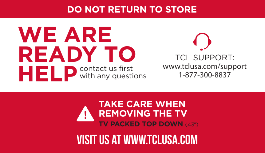 DO NOT RETURN TO STORETCL SUPPORT:www.tclusa.com/support1-877-300-8837contact us ﬁrstwith any questionsWE ARE READY TO HELPTAKE CARE WHEN REMOVING THE TVTV PACKED TOP DOWN (43”)VISIT US AT WWW.TCLUSA.COM