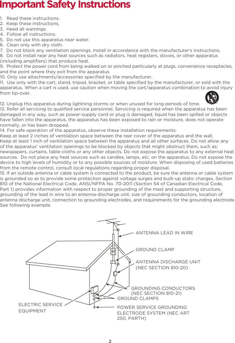 2Important Safety Instructions1.   Read these instructions.2.  Keep these instructions.3.  Heed all warnings.4.  Follow all instructions.5.  Do not use this apparatus near water.6.  Clean only with dry cloth.7.  Do not block any ventilation openings. Install in accordance with the manufacturer’s instructions.8.  Do not install near any heat sources such as radiators, heat registers, stoves, or other apparatus (including ampliﬁers) that produce heat. 9. Protect the power cord from being walked on or pinched particularly at plugs, convenience receptacles, and the point where they exit from the apparatus.10. Only use attachments/accessories speciﬁed by the manufacturer.11.  Use only with the cart, stand, tripod, bracket, or table speciﬁed by the manufacturer, or sold with the apparatus. When a cart is used, use caution when moving the cart/apparatus combination to avoid injury from tip-over. 12. Unplug this apparatus during lightning storms or when unused for long periods of time.13. Refer all servicing to qualiﬁed service personnel. Servicing is required when the apparatus has been damaged in any way, such as power-supply cord or plug is damaged, liquid has been spilled or objects have fallen into the apparatus, the apparatus has been exposed to rain or moisture, does not operate normally, or has been dropped.14. For safe operation of the apparatus, observe these installation requirements:Keep at least 2 inches of ventilation space between the rear cover of the apparatus and the wall.Keep at least 1 inch of ventilation space between the apparatus and all other surfaces. Do not allow any of the apparatus’ ventilation openings to be blocked by objects that might obstruct them, such as; newspapers, curtains, table-cloths or any other objects. Do not expose the apparatus to any external heat sources.  Do not place any heat sources such as candles, lamps, etc. on the apparatus. Do not expose the device to high levels of humidity or to any possible sources of moisture. When disposing of used batteries from the remote control, consult local regulations regarding proper disposal.15. If an outside antenna or cable system is connected to the product, be sure the antenna or cable system is grounded so as to provide some protection against voltage surges and built-up static charges. Section 810 of the National Electrical Code, ANSI/NFPA No. 70-2011 (Section 54 of Canadian Electrical Code, Part 1) provides information with respect to proper grounding of the mast and supporting structure, grounding of the lead in wire to an antenna-discharge unit, size of grounding conductors, location of antenna discharge unit, connection to grounding electrodes, and requirements for the grounding electrode. See following example: ANTENNA LEAD IN WIREGROUND CLAMPANTENNA DISCHARGE UNIT (NEC SECTION 810-20)GROUND CLAMPSGROUNDING CONDUCTORS (NEC SECTION 810-21)ELECTRIC SERVICEEQUIPMENT POWER SERVICE GROUNDING ELECTRODE SYSTEM (NEC ART 250, PARTH)