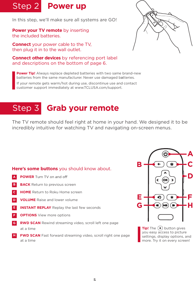 5Power upGrab your remoteStep 2  Step 3  In this step, we’ll make sure all systems are GO!Power your TV remote by inserting the included batteries.Connect your power cable to the TV, then plug it in to the wall outlet.and descriptions on the bottom of page 6.Connect other devices by referencing port label Power Tip!batteries from the same manufacturer. Never use damaged batteries.aIf your remote gets warm/hot during use, discontinue use and contact customer support immediately at www.TCLUSA.com/support.The TV remote should feel right at home in your hand. We designed it to be incredibly intuitive for watching TV and navigating on-screen menus.POWERBACK Return to previous screenHOME Return to Roku Home screen VOLUME Raise and lower volumeINSTANT REPLAY Replay the last few secondsOPTIONS View more optionsRWD SCAN Rewind streaming video, scroll left one page at a timeFWD SCAN Fast forward streaming video, scroll right one page at a timeABDECFGHHere’s some buttons you should know about.AHBCDE FGTip! The        button gives you easy access to picture settings, display options, and more. Try it on every screen!Always replace depleted batteries with two same brand-new