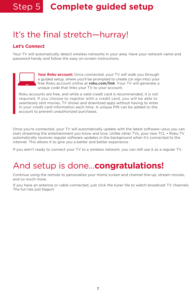 7Step 5  Complete guided setupIt’s the ﬁnal stretch—hurray!Let’s ConnectYour TV will automatically detect wireless networks in your area. Have your network name and password handy and follow the easy on-screen instructions.Once you’re connected, your TV will automatically update with the latest software—plus you can start streaming the entertainment you know and love. Unlike other TVs, your new TCL • Roku TV automatically receives regular software updates in the background when it’s connected to the internet. This allows it to give you a better and better experience.If you aren’t ready to connect your TV to a wireless network, you can still use it as a regular TV. And setup is done…congratulations! Continue using the remote to personalize your Home screen and channel line-up, stream movies, and so much more. If you have an antenna or cable connected, just click the tuner tile to watch broadcast TV channels.The fun has just begun!Your Roku account: Once connected, your TV will walk you through Roku accounts are free, and while a valid credit card is recommended, it is not required. If you choose to register with a credit card, you will be able to seamlessly rent movies, TV shows and download apps without having to enter in your credit card information each time. A unique PIN can be added to the account to prevent unauthorized purchases. a guided setup, where you&apos;ll be prompted to create (or sign into) your free Roku account online at roku.com/link. Your TV will generate a unique code that links your TV to your account.