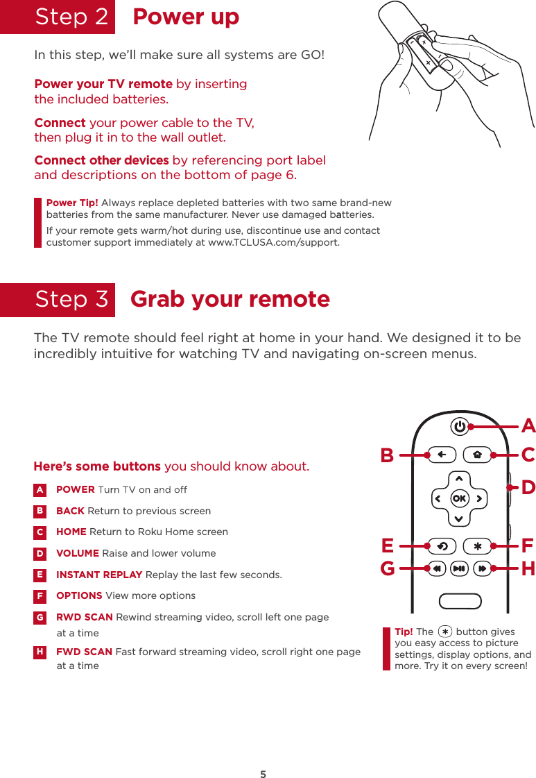 5Power upGrab your remoteStep 2  Step 3  In this step, we’ll make sure all systems are GO!Power your TV remote by inserting the included batteries.Connect your power cable to the TV, then plug it in to the wall outlet.and descriptions on the bottom of page 6.Connect other devices by referencing port label Power Tip!batteries from the same manufacturer. Never use damaged batteries.aIf your remote gets warm/hot during use, discontinue use and contact customer support immediately at www.TCLUSA.com/support.The TV remote should feel right at home in your hand. We designed it to be incredibly intuitive for watching TV and navigating on-screen menus.POWERBACK Return to previous screen HOME Return to Roku Home screen VOLUME Raise and lower volumeINSTANT REPLAY Replay the last few seconds.OPTIONS View more optionsRWD SCAN Rewind streaming video, scroll left one page at a timeFWD SCAN Fast forward streaming video, scroll right one page at a timeABDECFGHHere’s some buttons you should know about.AHBCDE FGTip! The        button gives you easy access to picture settings, display options, and more. Try it on every screen!Always replace depleted batteries with two same brand-new