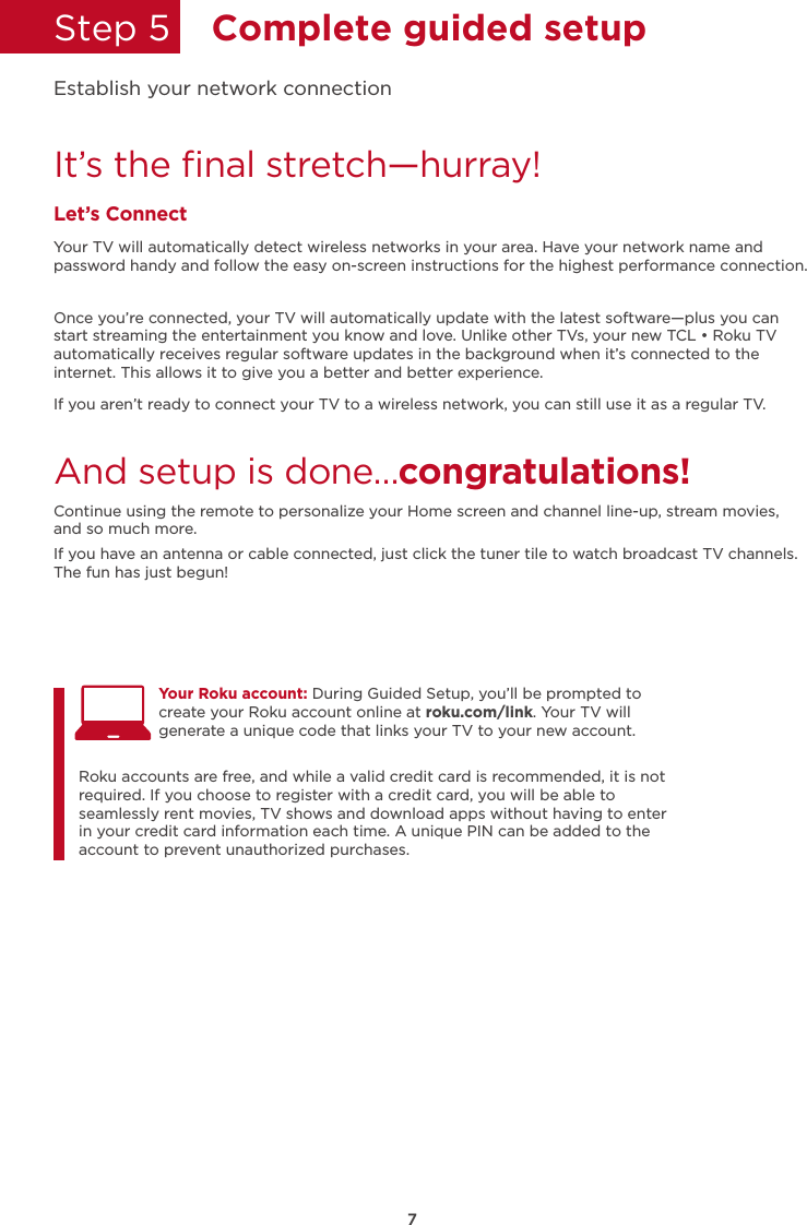 7Step 5  Complete guided setupIt’s the ﬁnal stretch—hurray!Let’s ConnectYour TV will automatically detect wireless networks in your area. Have your network name and password handy and follow the easy on-screen instructions for the highest performance connection.Once you’re connected, your TV will automatically update with the latest software—plus you can start streaming the entertainment you know and love. Unlike other TVs, your new TCL • Roku TV automatically receives regular software updates in the background when it’s connected to the internet. This allows it to give you a better and better experience.If you aren’t ready to connect your TV to a wireless network, you can still use it as a regular TV. And setup is done…congratulations! Continue using the remote to personalize your Home screen and channel line-up, stream movies, and so much more. If you have an antenna or cable connected, just click the tuner tile to watch broadcast TV channels.The fun has just begun!Establish your network connectionYour Roku account: During Guided Setup, you’ll be prompted to create your Roku account online at roku.com/link. Your TV will generate a unique code that links your TV to your new account. Roku accounts are free, and while a valid credit card is recommended, it is not required. If you choose to register with a credit card, you will be able to seamlessly rent movies, TV shows and download apps without having to enter in your credit card information each time. A unique PIN can be added to the account to prevent unauthorized purchases. 