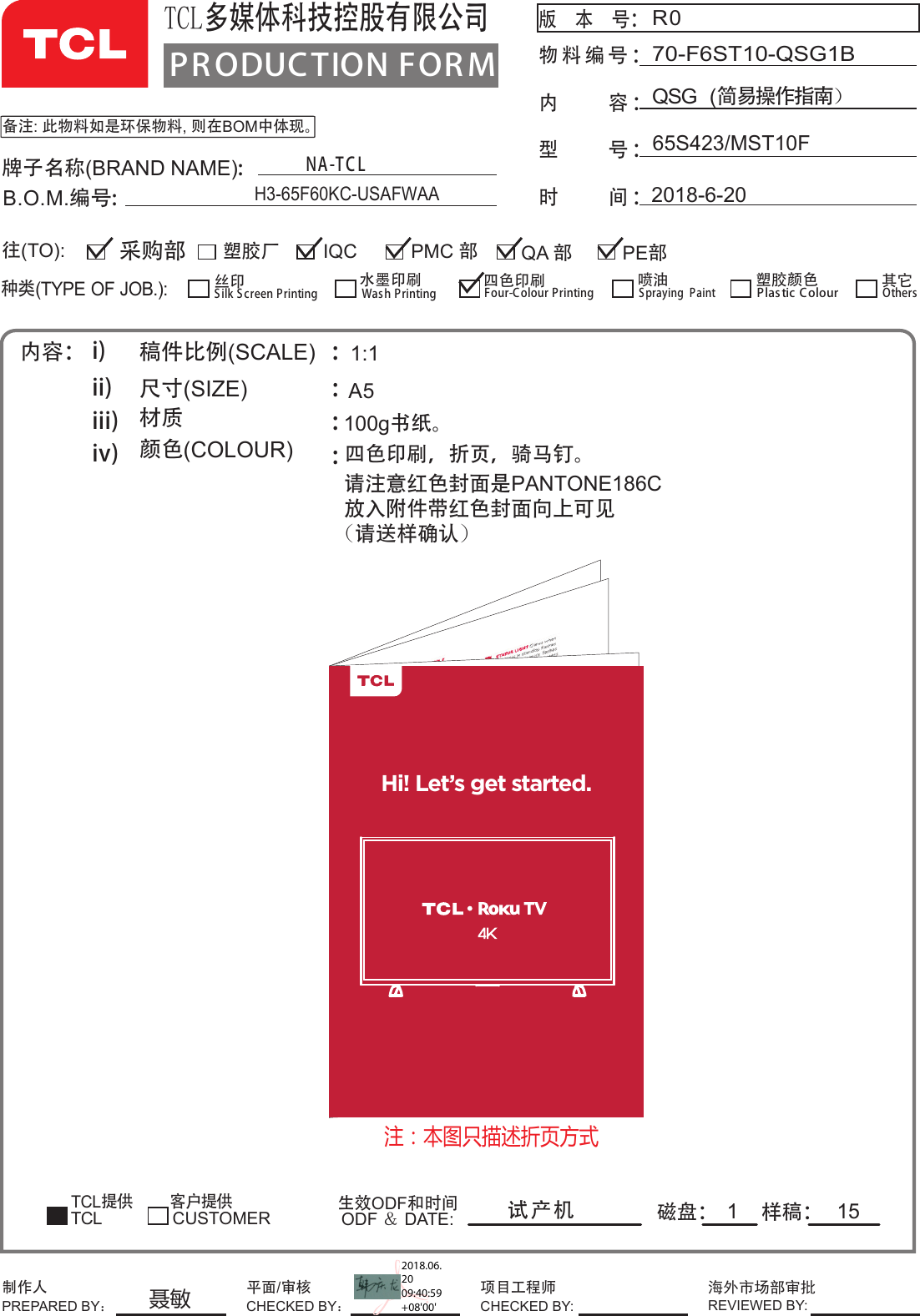 100g书纸。PR ODUCTION FOR MTCL多媒体科技控股有限公司版  本  号： 物料编号内     容 ：型     号 ：时     间 ：：备注: 此物料如是环保物料, 则在BOM中体现。R065S423/MST10FQSG  (简易操作指南）70-F6ST10-QSG1B2018-6-20牌子名称(BRAND NAME):B.O.M.编号:内容： i)ii)iii)iv)稿件比例(SCALE)   尺寸(SIZE)             材质      颜色(COLOUR)      ::::TCL提供        客户提供磁盘： 样稿：生效ODF和时间ODF ＆ DATE:1:1A5试产机1种类(TYPE OF JOB.):塑胶厂 QA 部IQC PE部采购部往(TO):CUSTOMERSilk S creen Printing丝印Wash Printing水墨印刷Four-Colour Printing四色印刷Spraying  Paint喷油 塑胶颜色Plas tic ColourTCLOthers其它PMC 部制作人PREPARED BY：项目工程师CHECKED BY:海外市场部审批REVIEWED BY:平面/审核CHECKED BY：NA-T C LH3-65F60KC-USAFWAA15四请注意红色封面是PANTONE186C放入附件带红色封面向上可见(请送样确认)色印刷，折页，骑马钉。Hi! Let’s get started.注：本图只描述折页方式聂敏2018.06.20 09:40:59 +08&apos;00&apos;