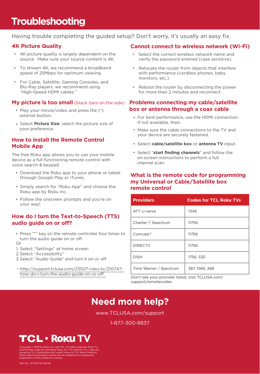 1-877-300-8837Need more help?www.TCLUSA.com/supportCopyright © 2018 by Roku, Inc. and TCL. All rights reserved. Roku TV, and the Roku logo are owned by Roku, Inc. TCL and the TCL Logo are owned by TCL Corporation and under license to TCL North America.  Other brand and product names are the trademarks or registered trademarks of their respective owners.Part No.: 70-F6ST10-QSG1BHow do I turn the Text-to-Speech (TTS) audio guide on or off? •  Press “*” key on the remote controller four times to turn the audio guide on or o.Select “Settings” at home screenSelect “Accessibility”Select “Audio Guide” and turn it on or ohttp://support.tclusa.com/23507-roku-tv/210747-how-do-i-turn-the-audio-guide-on-or-oOr1.2.3.*TroubleshootingHaving trouble completing the guided setup? Don’t worry, it’s usually an easy ﬁx.4K Picture Quality     •  4K picture quality is largely dependent on the source.  Make sure your source content is 4K. •  To stream 4K, we recommend a broadband speed of 25Mbps for optimum viewing.  •  For Cable, Satellite, Gaming Consoles, and Blu-Ray players, we recommend using“High-Speed HDMI cables.”Cannot connect to wireless network (Wi-Fi) •  Select the correct wireless network name and verify the password entered (case sensitive). •  Relocate the router from objects that interfere with performance (cordless phones, baby monitors, etc.). •  Reboot the router by disconnecting the power for more than 2 minutes and reconnect. My picture is too small (black bars on the side) •  Play your movie/video and press the (*) asterisk button. •  Select Picture Size, select the picture size of your preference.Problems connecting my cable/satellite box or antenna through a coax cable •  Make sure the cable connections to the TV and your device are securely fastened. •  Select cable/satellite box or antenna TV input. •  Select “start ﬁnding channels” and follow the on-screen instructions to perform a full channel scan. •  For best performance, use the HDMI connection. If not available, then:What is the remote code for programming my Universal or Cable/Satellite box remote controlHow to install the Remote Control Mobile App  •  Download the Roku app to your phone or tablet through Google Play or iTunes. •  Simply search for “Roku App” and choose the Roku app by Roku Inc. •  Follow the onscreen prompts and you’re on your way!The free Roku app allows you to use your mobile device as a full functioning remote control with voice search &amp; keypad.Providers Codes for TCL Roku TVsATT U-verse  1346Charter2 / Spectrum  11756Comcast3 11756DIRECTV  11756DISH  1756, 535Time Warner / Spectrum  387, 1566, 268Don’t see your provider listed, visit TCLUSA.com/support/remotecodes