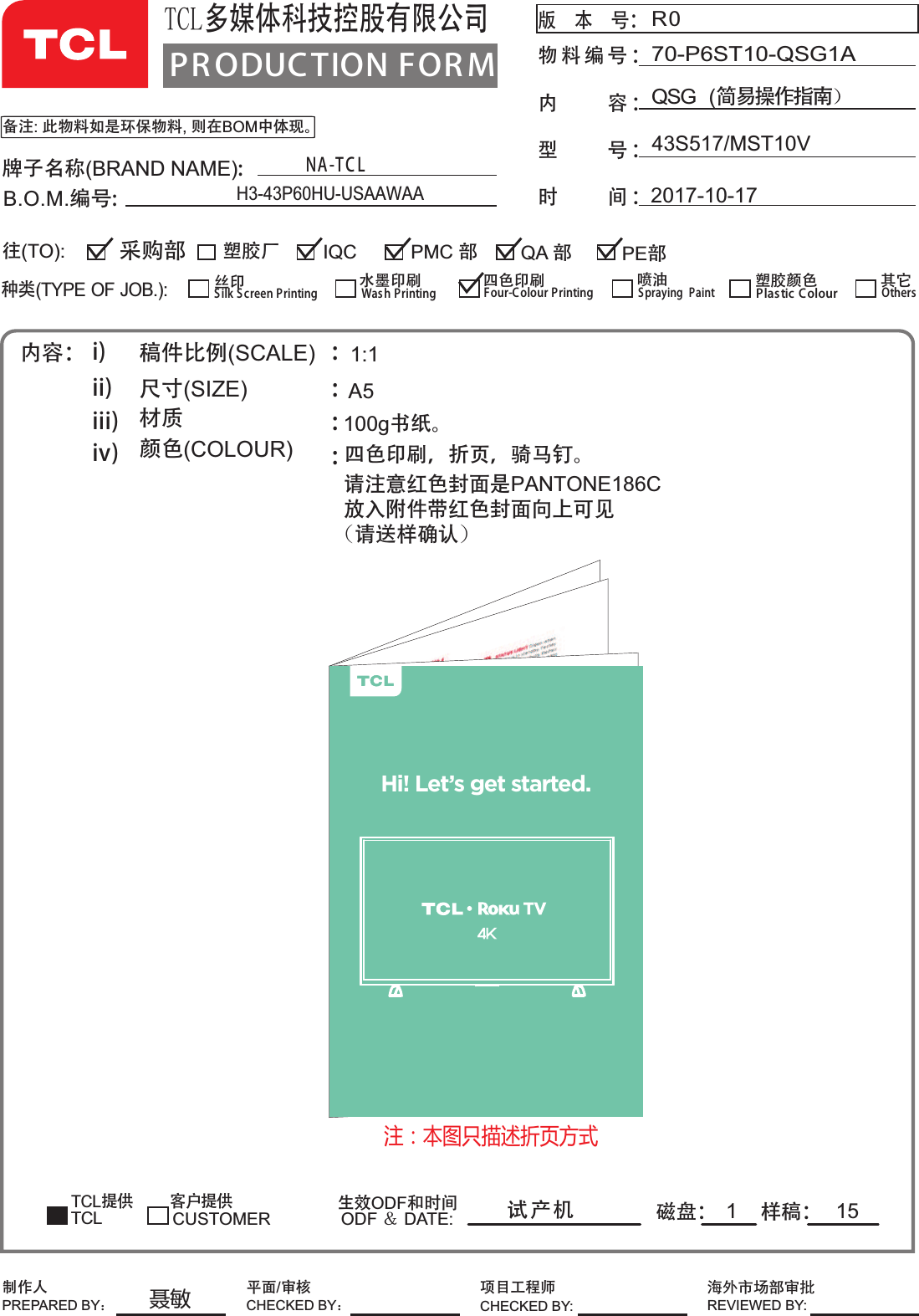 100g书纸。PR ODUCTION FOR MTCL多媒体科技控股有限公司版    本    号： 物 料 编 号内          容 ：型          号 ：时          间 ：：备注:此物料如是环保物料,则在BOM中体现。R043S517/MST10VQSG  (简易操作指南˅70-P6ST10-QSG1A2017-10-17牌子名称(BRAND NAME):B.O.M.编号:内容： i)ii)iii)iv)稿件比例(SCALE)   尺寸(SIZE)             材质      颜色(COLOUR)      ::::TCL提供 客户提供磁盘： 样稿：生效ODF和时间ODF ˂ DATE:1:1A5试产机 1种类(TYPE OF JOB.):塑胶厂 QA 部IQC PE部采购部往(TO):CUSTOMERSilk S creen Printing丝印Wash Printing水墨印刷Four-Colour Printing四色印刷Spraying  Paint喷油 塑胶颜色Plas tic ColourTCLOthers其它PMC 部制作人PREPARED BY˖项目工程师CHECKED BY:⎭ཌᐸ൰䜞ᇗ᢯REVIEWED BY:平面/审核CHECKED BY˖NA-T C LH3-43P60HU-USAAWAA15四༿ᓖፀ੺ྻॖෂဵPANTONE186Cहྜྷএୈࡒ੺ྻॖෂሶ࿟భ୅)༿႙ዹཀྵཱྀ*色印刷，折页，骑马钉。Hi! Let’s get started.ࡨ͹ߎ֣Ցݔଚܑ஼ސڔ凿ݽ