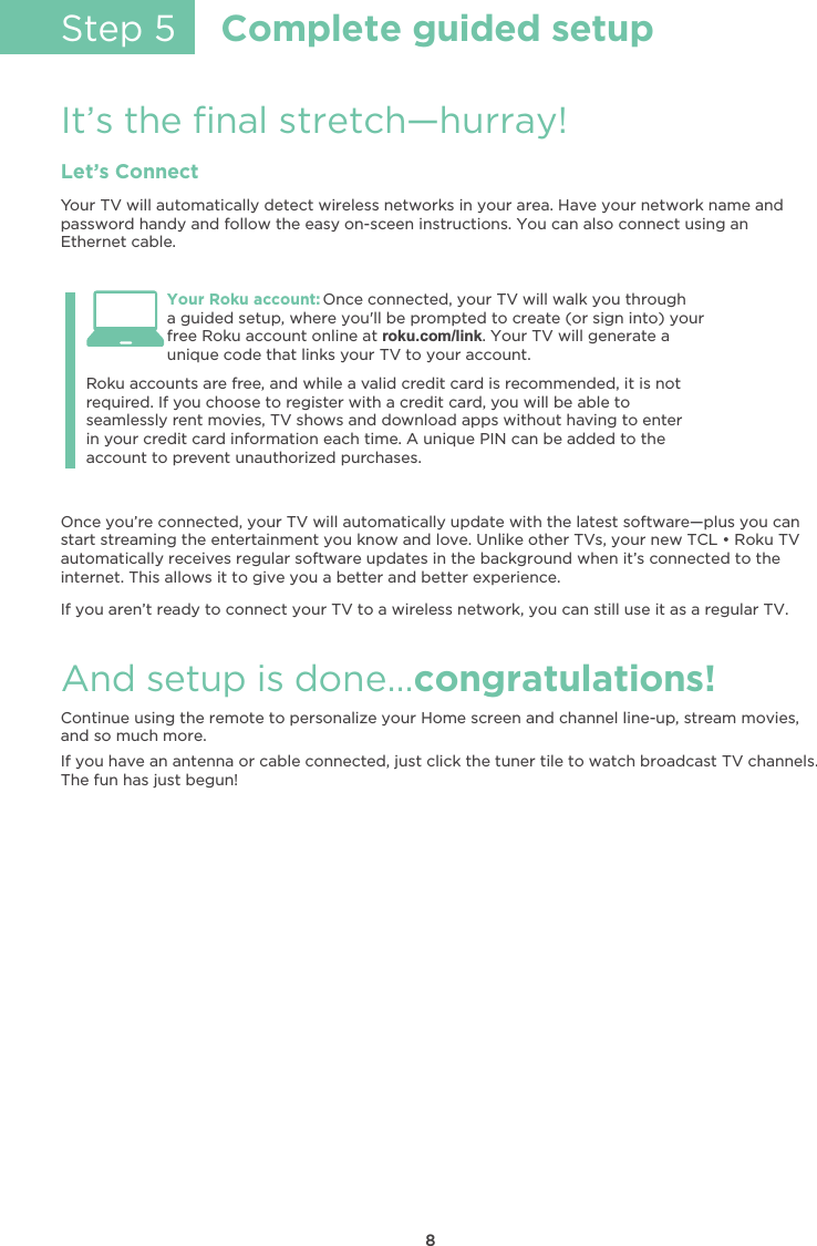 8Step 5Complete guided setupIt’s the ﬁnal stretch—hurray!Let’s ConnectYour TV will automatically detect wireless networks in your area. Have your network name andpassword handy and follow the easy on-sceen instructions. You can also connect using an Ethernet cable.Once you’re connected, your TV will automatically update with the latest software—plus you can/0.0ƫ/0.!)%*#ƫ0$!ƫ!*0!.0%*)!*0ƫ5+1ƫ&apos;*+3ƫ* ƫ(+2!ċƫ*(%&apos;!ƫ+0$!.ƫ/Čƫ5+1.ƫ*!3ƫƫđƫ+&apos;1ƫƫautomatically receives regular software updates in the background when it’s connected to theinternet. This allows it to give you a better and better experience.If you aren’t ready to connect your TV to a wireless network, you can still use it as a regular TV. And setup is done…congratulations!Continue using the remote to personalize your Home screen and channel line-up, stream movies,and so much more.If you have an antenna or cable connected, just click the tuner tile to watch broadcast TV channels.The fun has just begun!Your Roku account: Once connected, your TV will walk you througha guided setup, where you&apos;ll be prompted to create (or sign into) your free Roku account online at roku.com/link. Your TV will generate aunique code that links your TV to your account.Roku accounts are free, and while a valid credit card is recommended, it is not required. If you choose to register with a credit card, you will be able toseamlessly rent movies, TV shows and download apps without having to enterin your credit card information each time. A unique PIN can be added to the account to prevent unauthorized purchases.