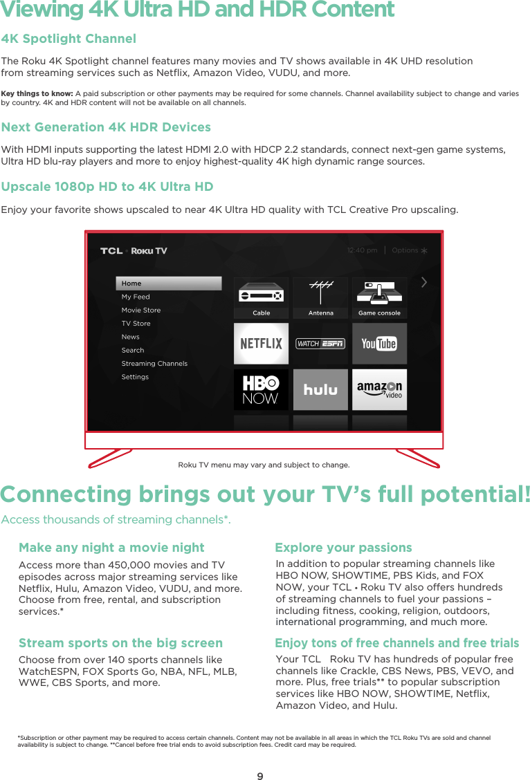 9Viewing 4K Ultra HD and HDR Content4K Spotlight ChannelThe Roku 4K Spotlight channel features many movies and TV shows available in 4K UHD resolutionfrom streaming services such as Netﬂix, Amazon Video, VUDU, and more.Key things to know: A paid subscription or other payments may be required for some channels. Channel availability subject to change and variesby country. 4K and HDR content will not be available on all channels.Next Generation 4K HDR DevicesWith HDMI inputs supporting the latest HDMI 2.0 with HDCP 2.2 standards, connect next-gen game systems, Ultra HD blu-ray players and more to enjoy highest-quality 4K high dynamic range sources.Upscale 1080p HD to 4K Ultra HDEnjoy your favorite shows upscaled to near 4K Ultra HD quality with TCL Creative Pro upscaling.Connecting brings out your TV’s full potential!Access thousands of streaming channels*.Roku TV menu may vary and subject to change.Make any night a movie nightAccess more than 450,000 movies and TVepisodes across major streaming services like Netﬂix, Hulu, Amazon Video, VUDU, and more. Choose from free, rental, and subscription services.*Stream sports on the big screenChoose from over 140 sports channels like WatchESPN, FOX Sports Go, NBA, NFL, MLB, WWE, CBS Sports, and more.Explore your passionsIn addition to popular streaming channels likeHBO NOW, SHOWTIME, PBS Kids, and FOXof streaming channels to fuel your passions – including ﬁtness, cooking, religion, outdoors,international programming, and much more.*Subscription or other payment may be required to access certain channels. Content may not be available in all areas in which the TCL Roku TVs are sold and channel availability is subject to change. **Cancel before free trial ends to avoid subscription fees. Credit card may be required.NOW, your TCL   Roku TV also oers hundredsEnjoy tons of free channels and free trialsYour TCL   Roku TV has hundreds of popular free channels like Crackle, CBS News, PBS, VEVO, and more. Plus, free trials** to popular subscription services like HBO NOW, SHOWTIME, Netﬂix, Amazon Video, and Hulu.
