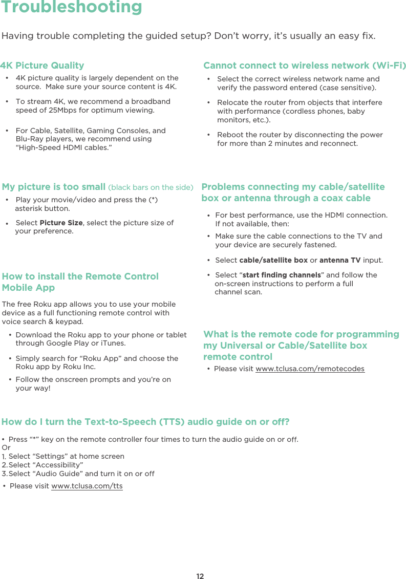 How do I turn the Text-to-Speech (TTS) audio guide on or o ?đƫ Press “*” key on the remote controller four times to turn the audio guide on or o .Select “Settings” at home screenSelect “Accessibility”Select “Audio Guide” and turn it on or oOr1.2.3.TroubleshootingHaving trouble completing the guided setup? Don’t worry, it’s usually an easy ﬁx.đƫ 4K picture quality is largely dependent on the source.  Make sure your source content is 4K.đƫ To stream 4K, we recommend a broadband speed of 25Mbps for optimum viewing. đƫ For Cable, Satellite, Gaming Consoles, and Blu-Ray players, we recommend using“High-Speed HDMI cables.”Cannot connect to wireless network (Wi-Fi)đƫ Select the correct wireless network name and verify the password entered (case sensitive).đƫ Relocate the router from objects that interfere with performance (cordless phones, baby monitors, etc.).đƫ Reboot the router by disconnecting the power for more than 2 minutes and reconnect.My picture is too small (black bars on the side)đƫ Play your movie/video and press the (*) asterisk button.đƫ Select Picture Size, select the picture size of your preference.Problems connecting my cable/satellitebox or antenna through a coax cableđƫ Make sure the cable connections to the TV and your device are securely fastened.đƫ Select cable/satellite box or antenna TV input.đƫ Select “start ﬁnding channels” and follow theon-screen instructions to perform a full channel scan.đƫ For best performance, use the HDMI connection. If not available, then:What is the remote code for programmingmy Universal or Cable/Satellite boxremote controlđƫ Please visit www.tclusa.com/remotecodesđƫ Please visit www.tclusa.com/ttsHow to install the Remote Control Mobile Appđƫ Download the Roku app to your phone or tablet through Google Play or iTunes.đƫ Simply search for “Roku App” and choose the Roku app by Roku Inc.đƫ Follow the onscreen prompts and you’re on your way!The free Roku app allows you to use your mobile device as a full functioning remote control with voice search &amp; keypad.124K Picture Quality