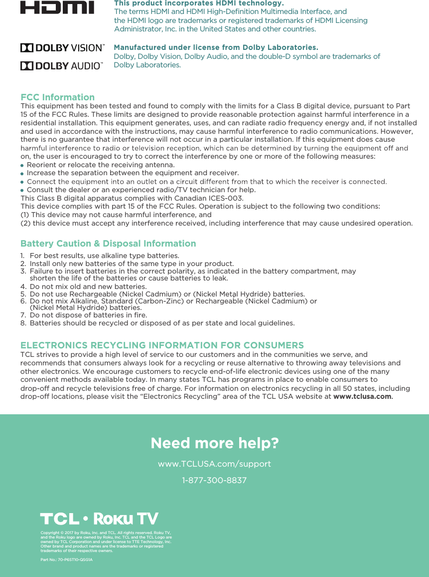 1-877-300-8837ELECTRONICS RECYCLING INFORMATION FOR CONSUMERSTCL strives to provide a high level of service to our customers and in the communities we serve, and recommends that consumers always look for a recycling or reuse alternative to throwing away televisions and other electronics. We encourage customers to recycle end-of-life electronic devices using one of the many drop-o locations, please visit the “Electronics Recycling” area of the TCL USA website at www.tclusa.com.drop-o and recycle televisions free of charge. For information on electronics recycling in all 50 states, includingconvenient methods available today. In many states TCL has programs in place to enable consumers to .Need more help?www.TCLUSA.com/supportCopyright © 2017 by Roku, Inc. and TCL. All rights reserved. Roku TV, and the Roku logo are owned by Roku, Inc. TCL and the TCL Logo are owned by TCL Corporation and under license to TTE Technology, Inc.Other brand and product names are the trademarks or registered trademarks of their respective owners.Part No.: 70-P6ST10-QSG1AThis product incorporates HDMI technology.The terms HDMI and HDMI High-Deﬁnition Multimedia Interface, and the HDMI logo are trademarks or registered trademarks of HDMI Licensing Administrator, Inc. in the United States and other countries.FCC InformationThis equipment has been tested and found to comply with the limits for a Class B digital device, pursuant to Part 15 of the FCC Rules. These limits are designed to provide reasonable protection against harmful interference in a residential installation. This equipment generates, uses, and can radiate radio frequency energy and, if not installed and used in accordance with the instructions, may cause harmful interference to radio communications. However, there is no guarantee that interference will not occur in a particular installation. If this equipment does cause on, the user is encouraged to try to correct the interference by one or more of the following measures:   Reorient or relocate the receiving antenna.   Increase the separation between the equipment and receiver.   Consult the dealer or an experienced radio/TV technician for help.This Class B digital apparatus complies with Canadian ICES-003.This device complies with part 15 of the FCC Rules. Operation is subject to the following two conditions:(1) This device may not cause harmful interference, and(2) this device must accept any interference received, including interference that may cause undesired operation.Manufactured under license from Dolby Laboratories.Dolby, Dolby Vision, Dolby Audio, and the double-D symbol are trademarks of Dolby Laboratories.Battery Caution &amp; Disposal Information1. For best results, use alkaline type batteries.2. Install only new batteries of the same type in your product.3. Failure to insert batteries in the correct polarity, as indicated in the battery compartment, may shorten the life of the batteries or cause batteries to leak.4. Do not mix old and new batteries.5. Do not use Rechargeable (Nickel Cadmium) or (Nickel Metal Hydride) batteries..6. Do not mix Alkaline, Standard (Carbon-Zinc) or Rechargeable (Nickel Cadmium) or(Nickel Metal Hydride) batteries.7.8. Batteries should be recycled or disposed of as per state and local guidelines.Do not dispose of batteries in ﬁre.