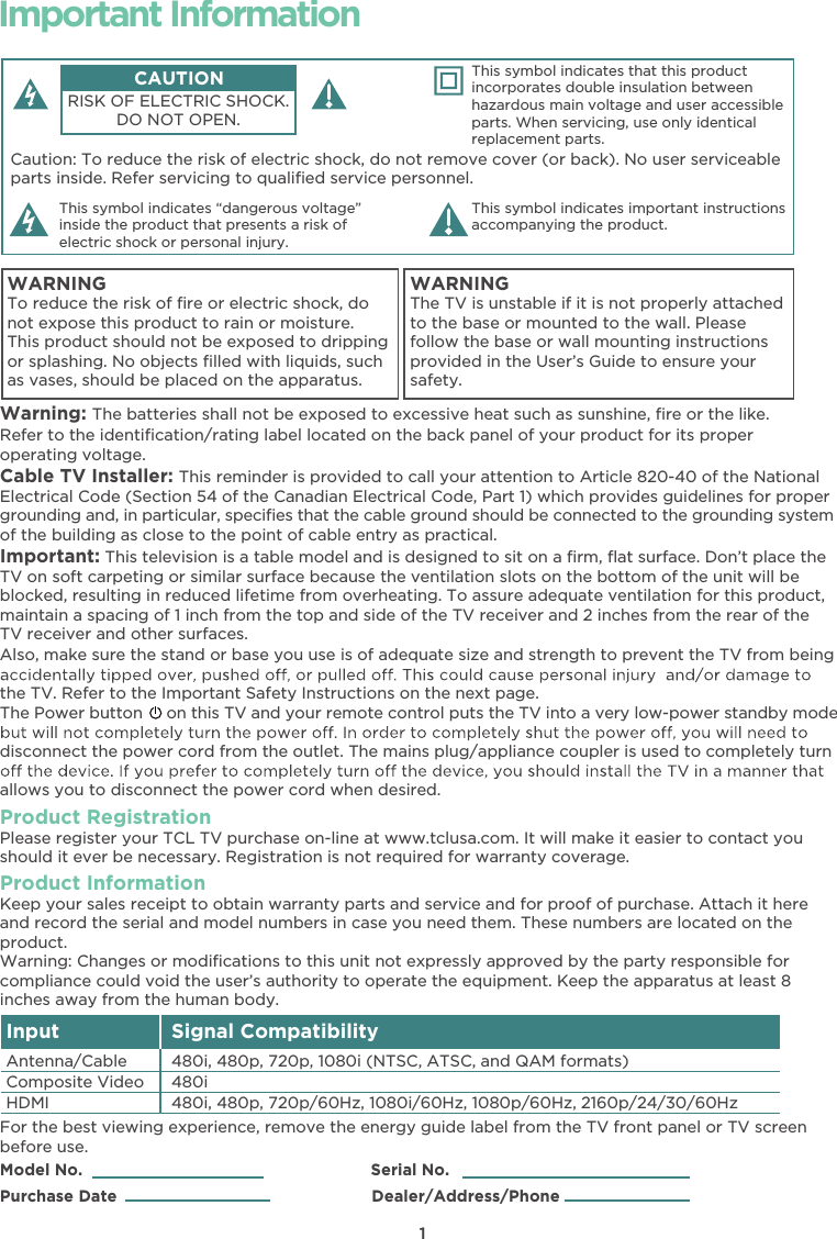 1Caution: To reduce the risk of electric shock, do not remove cover (or back). No user serviceable parts inside. Refer servicing to qualiﬁed service personnel.This symbol indicates “dangerous voltage” inside the product that presents a risk of electric shock or personal injury. This symbol indicates important instructions accompanying the product.CAUTIONRISK OF ELECTRIC SHOCK.DO NOT OPEN.This symbol indicates that this product incorporates double insulation between hazardous main voltage and user accessible parts. When servicing, use only identical replacement parts. WARNINGTo reduce the risk of ﬁre or electric shock, do not expose this product to rain or moisture. This product should not be exposed to dripping or splashing. No objects ﬁlled with liquids, such as vases, should be placed on the apparatus.WARNINGThe TV is unstable if it is not properly attached to the base or mounted to the wall. Please follow the base or wall mounting instructions provided in the User’s Guide to ensure your safety.Important InformationWarning: The batteries shall not be exposed to excessive heat such as sunshine, ﬁre or the like.Model No.                                                            Serial No.Purchase Date                                                     Dealer/Address/PhoneRefer to the identiﬁcation/rating label located on the back panel of your product for its proper operating voltage.Cable TV Installer: This reminder is provided to call your attention to Article 820-40 of the National Electrical Code (Section 54 of the Canadian Electrical Code, Part 1) which provides guidelines for proper grounding and, in particular, speciﬁes that the cable ground should be connected to the grounding systemof the building as close to the point of cable entry as practical.Important: This television is a table model and is designed to sit on a ﬁrm, ﬂat surface. Don’t place the TV on soft carpeting or similar surface because the ventilation slots on the bottom of the unit will be blocked, resulting in reduced lifetime from overheating. To assure adequate ventilation for this product, maintain a spacing of 1 inch from the top and side of the TV receiver and 2 inches from the rear of the TV receiver and other surfaces. Also, make sure the stand or base you use is of adequate size and strength to prevent the TV from being the TV. Refer to the Important Safety Instructions on the next page.The Power button on this TV and your remote control puts the TV into a very low-power standby modedisconnect the power cord from the outlet. The mains plug/appliance coupler is used to completely turn allows you to disconnect the power cord when desired. Product RegistrationPlease register your TCL TV purchase on-line at www.tclusa.com. It will make it easier to contact you should it ever be necessary. Registration is not required for warranty coverage.Product Information Keep your sales receipt to obtain warranty parts and service and for proof of purchase. Attach it here and record the serial and model numbers in case you need them. These numbers are located on the product.Warning: Changes or modiﬁcations to this unit not expressly approved by the party responsible for compliance could void the user’s authority to operate the equipment. Keep the apparatus at least 8 inches away from the human body.For the best viewing experience, remove the energy guide label from the TV front panel or TV screen before use.Input Signal Compatibility480i, 480p, 720p/60Hz, 1080i/60Hz, 1080p/60Hz, 2160p/24/30/60Hz480i480i, 480p, 720p, 1080i (NTSC, ATSC, and QAM formats)HDMIComposite Video Antenna/Cable