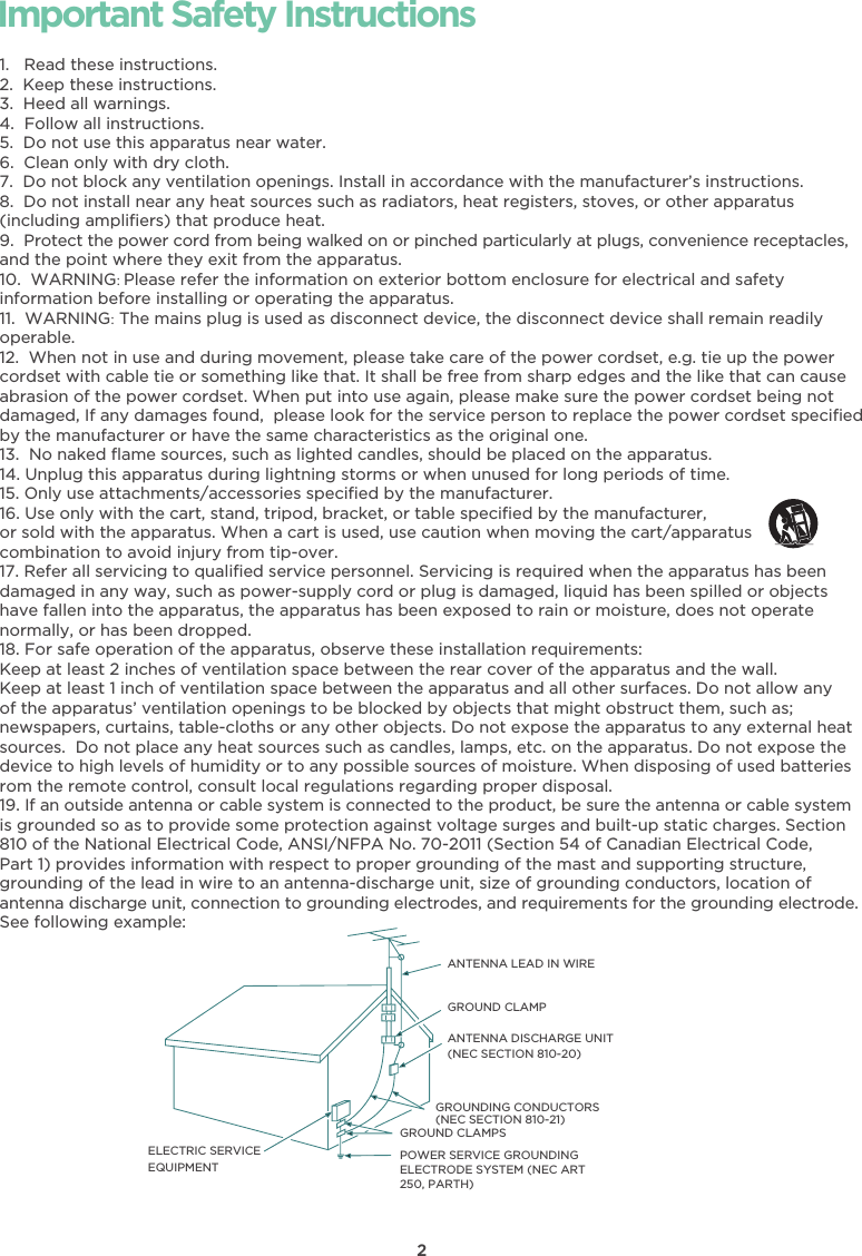 2Important Safety Instructions1.   Read these instructions.2.  Keep these instructions.3.  Heed all warnings.4.  Follow all instructions.5.  Do not use this apparatus near water.6.  Clean only with dry cloth.7.  Do not block any ventilation openings. Install in accordance with the manufacturer’s instructions.8.  Do not install near any heat sources such as radiators, heat registers, stoves, or other apparatus(including ampliﬁers) that produce heat.9. Protect the power cord from being walked on or pinched particularly at plugs, convenience receptacles,and the point where they exit from the apparatus.10.  WARNING: Please refer the information on exterior bottom enclosure for electrical and safety information before installing or operating the apparatus.11.  WARNING: The mains plug is used as disconnect device, the disconnect device shall remain readily operable.12.  When not in use and during movement, please take care of the power cordset, e.g. tie up the power cordset with cable tie or something like that. It shall be free from sharp edges and the like that can cause abrasion of the power cordset. When put into use again, please make sure the power cordset being not damaged, If any damages found,  please look for the service person to replace the power cordset speciﬁed by the manufacturer or have the same characteristics as the original one.13.  No naked ﬂame sources, such as lighted candles, should be placed on the apparatus.14. Unplug this apparatus during lightning storms or when unused for long periods of time.15. Only use attachments/accessories speciﬁed by the manufacturer.16. Use only with the cart, stand, tripod, bracket, or table speciﬁed by the manufacturer, or sold with the apparatus. When a cart is used, use caution when moving the cart/apparatus combination to avoid injury from tip-over.17. Refer all servicing to qualiﬁed service personnel. Servicing is required when the apparatus has beendamaged in any way, such as power-supply cord or plug is damaged, liquid has been spilled or objects have fallen into the apparatus, the apparatus has been exposed to rain or moisture, does not operatenormally, or has been dropped.18. For safe operation of the apparatus, observe these installation requirements:Keep at least 2 inches of ventilation space between the rear cover of the apparatus and the wall. Keep at least 1 inch of ventilation space between the apparatus and all other surfaces. Do not allow any of the apparatus’ ventilation openings to be blocked by objects that might obstruct them, such as; newspapers, curtains, table-cloths or any other objects. Do not expose the apparatus to any external heatsources.  Do not place any heat sources such as candles, lamps, etc. on the apparatus. Do not expose thedevice to high levels of humidity or to any possible sources of moisture. When disposing of used batteriesrom the remote control, consult local regulations regarding proper disposal.19. If an outside antenna or cable system is connected to the product, be sure the antenna or cable systemis grounded so as to provide some protection against voltage surges and built-up static charges. Section 810 of the National Electrical Code, ANSI/NFPA No. 70-2011 (Section 54 of Canadian Electrical Code,Part 1) provides information with respect to proper grounding of the mast and supporting structure, grounding of the lead in wire to an antenna-discharge unit, size of grounding conductors, location ofantenna discharge unit, connection to grounding electrodes, and requirements for the grounding electrode.See following example:ANTENNA LEAD IN WIREGROUND CLAMPANTENNA DISCHARGE UNIT (NEC SECTION 810-20)GROUND CLAMPSGROUNDING CONDUCTORS (NEC SECTION 810-21)ELECTRIC SERVICEEQUIPMENTPOWER SERVICE GROUNDING ELECTRODE SYSTEM (NEC ART 250, PARTH)