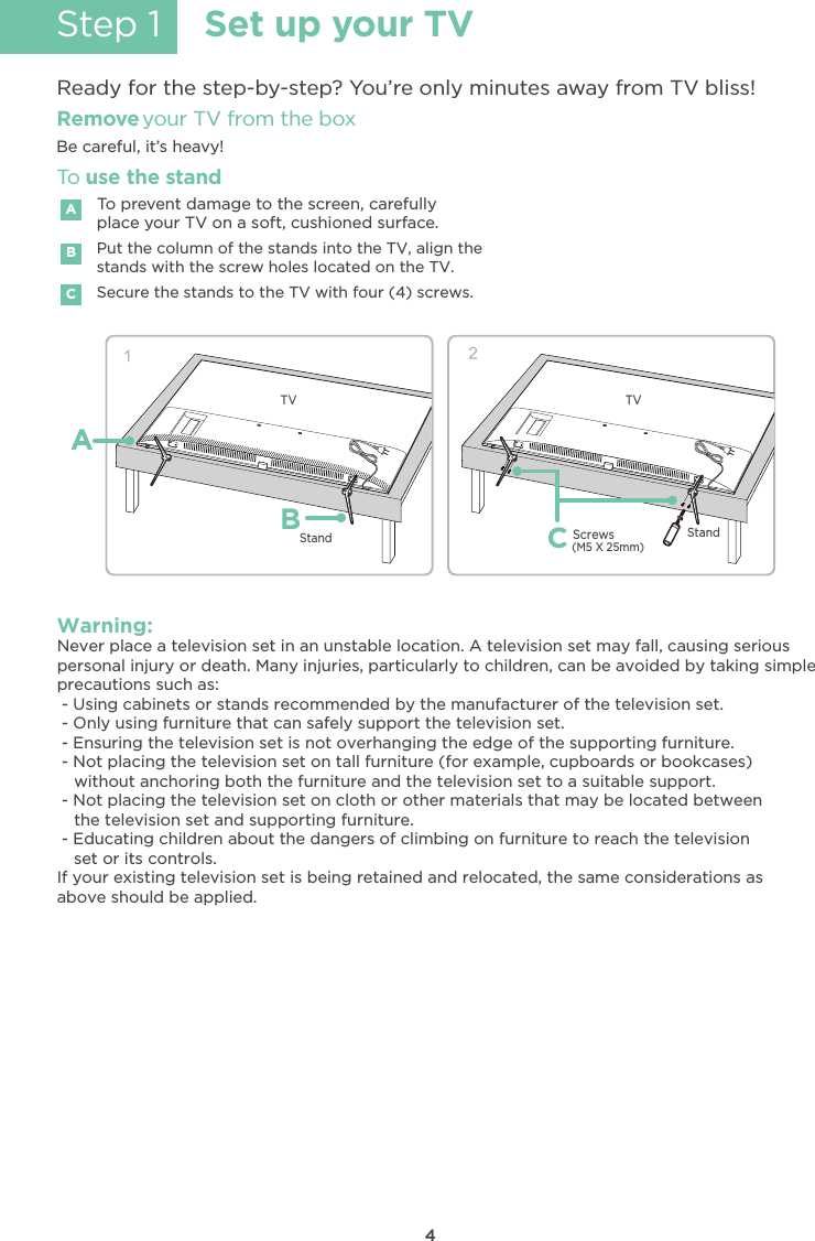4Step 1 Set up your TVReady for the step-by-step? You’re only minutes away from TV bliss!Secure the stands to the TV with four (4) screws.Put the column of the stands into the TV, align thestands with the screw holes located on the TV.Remove your TV from the boxBe careful, it’s heavy!To prevent damage to the screen, carefullyplace your TV on a soft, cushioned surface.ABCTo use the standWarning:Never place a television set in an unstable location. A television set may fall, causing seriouspersonal injury or death. Many injuries, particularly to children, can be avoided by taking simpleprecautions such as: - Using cabinets or stands recommended by the manufacturer of the television set. - Only using furniture that can safely support the television set. - Ensuring the television set is not overhanging the edge of the supporting furniture. - Not placing the television set on tall furniture (for example, cupboards or bookcases) - Not placing the television set on cloth or other materials that may be located between - Educating children about the dangers of climbing on furniture to reach the televisionIf your existing television set is being retained and relocated, the same considerations asabove should be applied.without anchoring both the furniture and the television set to a suitable support.the television set and supporting furniture.set or its controls.TVStandTVStand(M5 X 25mm)Screws