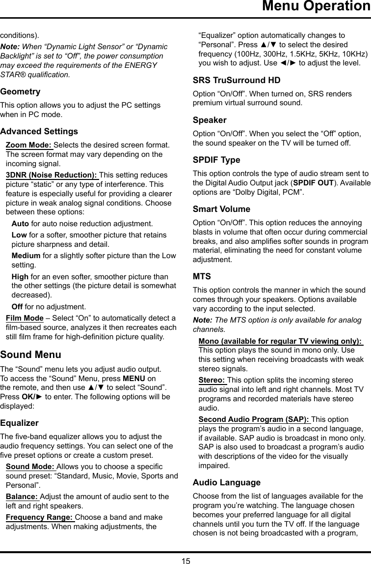 15 Menu Operation conditions).Note: When “Dynamic Light Sensor” or “Dynamic Backlight” is set to “Off”, the power consumption may exceed the requirements of the ENERGY STAR® qualication.GeometryThis option allows you to adjust the PC settings when in PC mode.Advanced SettingsZoom Mode: Selects the desired screen format. The screen format may vary depending on the incoming signal.3DNR (Noise Reduction): This setting reduces picture “static” or any type of interference. This feature is especially useful for providing a clearer picture in weak analog signal conditions. Choose between these options:Auto for auto noise reduction adjustment.Low for a softer, smoother picture that retains picture sharpness and detail.Medium for a slightly softer picture than the Low setting.High for an even softer, smoother picture than the other settings (the picture detail is somewhat decreased).Off for no adjustment.Film Mode – Select “On” to automatically detect a lm-based source, analyzes it then recreates each still lm frame for high-denition picture quality. Sound MenuThe “Sound” menu lets you adjust audio output. To access the “Sound” Menu, press MENU on the remote, and then use ▲/▼ to select “Sound”. Press OK/► to enter. The following options will be displayed: EqualizerThe ve-band equalizer allows you to adjust the audio frequency settings. You can select one of the ve preset options or create a custom preset.Sound Mode: Allows you to choose a specic sound preset: “Standard, Music, Movie, Sports and Personal”.Balance: Adjust the amount of audio sent to the left and right speakers.Frequency Range: Choose a band and make adjustments. When making adjustments, the “Equalizer” option automatically changes to “Personal”. Press ▲/▼ to select the desired frequency (100Hz, 300Hz, 1.5KHz, 5KHz, 10KHz) you wish to adjust. Use ◄/► to adjust the level. SRS TruSurround HDOption “On/Off”. When turned on, SRS renders premium virtual surround sound.SpeakerOption “On/Off”. When you select the “Off” option, the sound speaker on the TV will be turned off.SPDIF TypeThis option controls the type of audio stream sent to the Digital Audio Output jack (SPDIF OUT). Available options are “Dolby Digital, PCM”. Smart VolumeOption “On/Off”. This option reduces the annoying blasts in volume that often occur during commercial breaks, and also amplies softer sounds in program material, eliminating the need for constant volume adjustment. MTSThis option controls the manner in which the sound comes through your speakers. Options available vary according to the input selected. Note: The MTS option is only available for analog channels.Mono (available for regular TV viewing only): This option plays the sound in mono only. Use this setting when receiving broadcasts with weak stereo signals.Stereo: This option splits the incoming stereo audio signal into left and right channels. Most TV programs and recorded materials have stereo audio. Second Audio Program (SAP): This option plays the program’s audio in a second language, if available. SAP audio is broadcast in mono only. SAP is also used to broadcast a program’s audio with descriptions of the video for the visually impaired.Audio LanguageChoose from the list of languages available for the program you’re watching. The language chosen becomes your preferred language for all digital channels until you turn the TV off. If the language chosen is not being broadcasted with a program, 