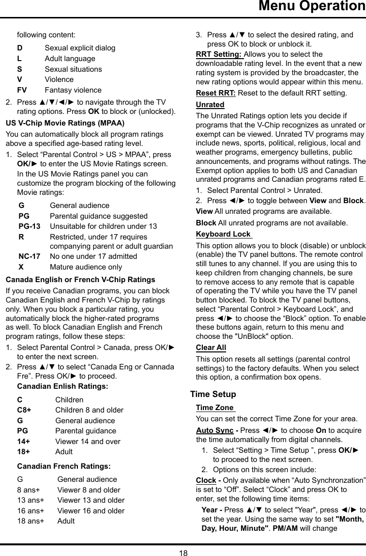 18Menu Operation following content:DSexual explicit dialogL  Adult languageS  Sexual situationsVViolenceFV  Fantasy violence2.  Press ▲/▼/◄/► to navigate through the TV rating options. Press OK to block or (unlocked).US V-Chip Movie Ratings (MPAA)You can automatically block all program ratings above a specied age-based rating level.1.  Select “Parental Control &gt; US &gt; MPAA”, press OK/► to enter the US Movie Ratings screen.In the US Movie Ratings panel you can customize the program blocking of the following Movie ratings:GGeneral audiencePG  Parental guidance suggestedPG-13 Unsuitable for children under 13R  Restricted, under 17 requires companying parent or adult guardianNC-17 No one under 17 admittedXMature audience onlyCanada English or French V-Chip RatingsIf you receive Canadian programs, you can block Canadian English and French V-Chip by ratings only. When you block a particular rating, you automatically block the higher-rated programs as well. To block Canadian English and French program ratings, follow these steps:1.  Select Parental Control &gt; Canada, press OK/► to enter the next screen.2.  Press ▲/▼ to select “Canada Eng or Cannada Fre”. Press OK/► to proceed.Canadian Enlish Ratings:CChildrenC8+ Children 8 and olderGGeneral audiencePG Parental guidance14+ Viewer 14 and over18+ AdultCanadian French Ratings:GGeneral audience8 ans+ Viewer 8 and older13 ans+ Viewer 13 and older16 ans+ Viewer 16 and older18 ans+ Adult3.  Press ▲/▼ to select the desired rating, and press OK to block or unblock it.RRT Setting: Allows you to select the downloadable rating level. In the event that a new rating system is provided by the broadcaster, the new rating options would appear within this menu.Reset RRT: Reset to the default RRT setting.UnratedThe Unrated Ratings option lets you decide if programs that the V-Chip recognizes as unrated or exempt can be viewed. Unrated TV programs may include news, sports, political, religious, local and weather programs, emergency bulletins, public announcements, and programs without ratings. The Exempt option applies to both US and Canadian unrated programs and Canadian programs rated E.1.  Select Parental Control &gt; Unrated.2.  Press ◄/► to toggle between View and Block.View All unrated programs are available.Block All unrated programs are not available.Keyboard Lock This option allows you to block (disable) or unblock (enable) the TV panel buttons. The remote control still tunes to any channel. If you are using this to keep children from changing channels, be sure to remove access to any remote that is capable of operating the TV while you have the TV panel button blocked. To block the TV panel buttons, select “Parental Control &gt; Keyboard Lock”, and press ◄/► to choose the “Block” option. To enable these buttons again, return to this menu and choose the &quot;UnBlock&quot; option.Clear AllThis option resets all settings (parental control settings) to the factory defaults. When you select this option, a conrmation box opens.Time Setup Time Zone You can set the correct Time Zone for your area.Auto Sync - Press ◄/► to choose On to acquire the time automatically from digital channels.1.  Select “Setting &gt; Time Setup ”, press OK/► to proceed to the next screen.2.  Options on this screen include:Clock - Only available when “Auto Synchronzation” is set to “Off”. Select “Clock” and press OK to enter, set the following time items:Year - Press ▲/▼ to select &quot;Year&quot;, press ◄/► to set the year. Using the same way to set &quot;Month, Day, Hour, Minute&quot;. PM/AM will change 