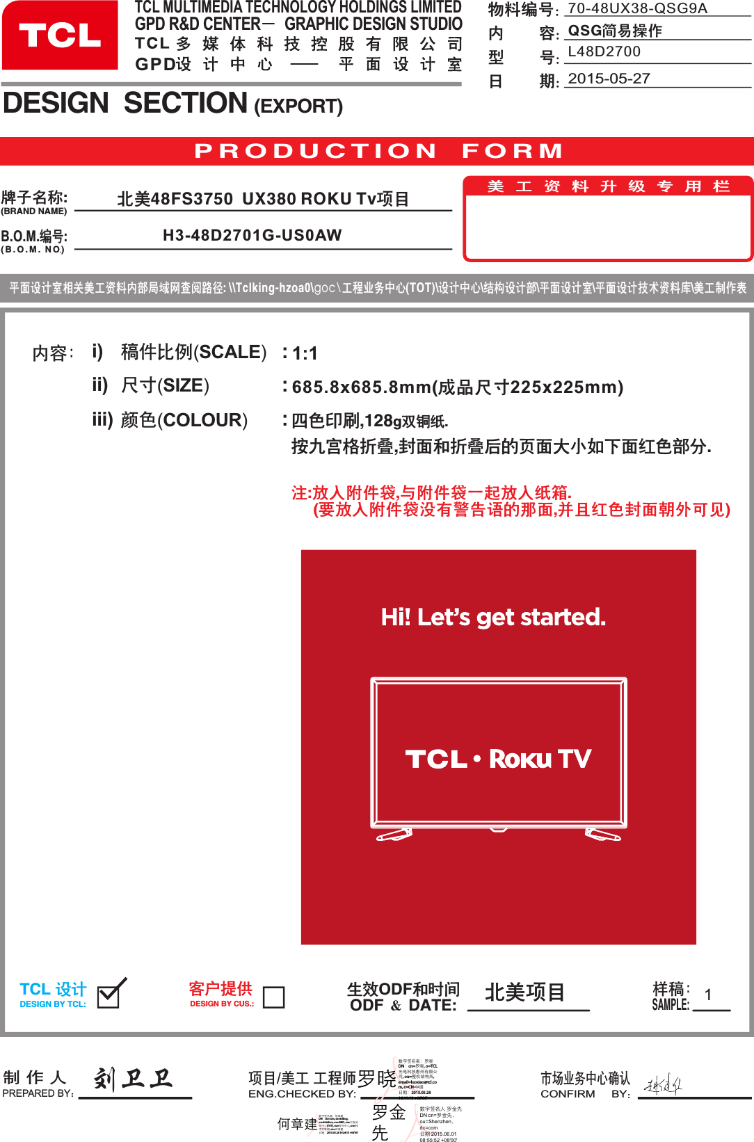 685.8x685.8mm(成品尺寸225x225mm)内容： i)ii)iii)稿件比例(SCALE)  尺寸(SIZE)             颜色(COLOUR)       :::刘卫卫11:1P R O D U C T I O N   F O R MB.O.M.编号:DESIGN  SECTION (EXPORT)生效ODF和时间ODF ＆ DATE:制 作 人PREPARED BY：项目/美工 工程师ENG.CHECKED BY:市场业务中心确认CONFIRM     BY：TCL 设计DESIGN BY TCL:客户提供DESIGN BY CUS.:样稿：SAMPLE:美 工 资 料 升 级 专 用 栏平面设计室相关美工资料内部局域网查阅路径: \\Tclking-hzoa0\goc\工程业务中心(TOT)\设计中心\结构设计部\平面设计室\平面设计技术资料库\美工制作表牌子名称:(BRAND NAME)( B . O . M .  NO )70-48UX38-QSG9AQSG简易操作物料编号：内        容：型        号：日        期：四色印刷,128g双铜纸.按九宫格折叠,封面和折叠后的页面大小如下面红色部分.TCL MULTIMEDIA TECHNOLOGY HOLDINGS LIMITEDGPD R&amp;D CENTER      GRAPHIC DESIGN STUDIOGPD 北美项目2015-05-27L48D2700北美48FS3750  UX380 ROKU Tv项目H3-48D2701G-US0AW注:放入附件袋,与附件袋一起放入纸箱.     (要放入附件袋没有警告语的那面,并且红色封面朝外可见)罗晓数字签名者：罗晓 DN：cn=罗晓, o=TCL光电科技惠州有限公司, ou=整机结构所, email=luoxiao@tcl.com, c=CN-中国 日期：2015.05.28 16:11:13 +08&apos;00&apos;何章建数字签名者：何章建 DN：dc=com, dc=tclking, ou=Huizhou, ou=GMC, ou=工程业务中心(TOT), ou=背光中心, ou=技术开发部, cn=何章建 日期：2015.05.28 16:24:15 +08&apos;00&apos;罗金先数字签名人 罗金先DN：cn=罗金先，ou=Shenzhen，dc=com日期：2015.06.0108:55:52 +08&apos;00&apos;