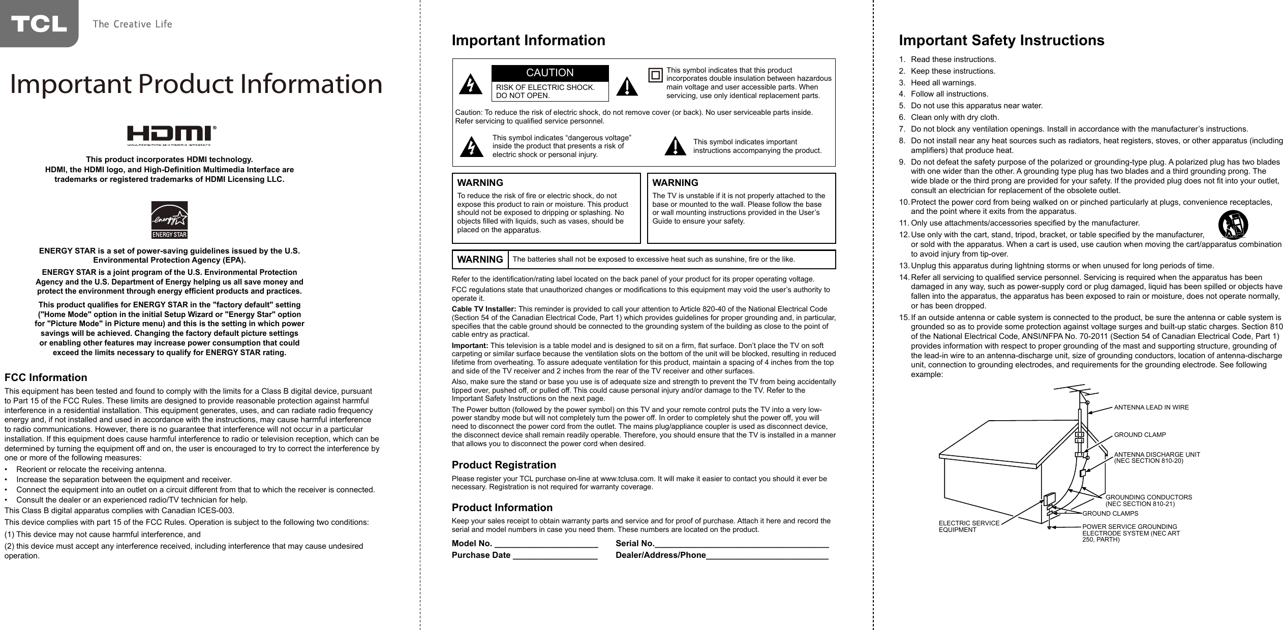 Refer to the identication/rating label located on the back panel of your product for its proper operating voltage.FCC regulations state that unauthorized changes or modications to this equipment may void the user’s authority to operate it.Cable TV Installer: This reminder is provided to call your attention to Article 820-40 of the National Electrical Code (Section 54 of the Canadian Electrical Code, Part 1) which provides guidelines for proper grounding and, in particular, species that the cable ground should be connected to the grounding system of the building as close to the point of cable entry as practical.Important: This television is a table model and is designed to sit on a rm, at surface. Don’t place the TV on soft carpeting or similar surface because the ventilation slots on the bottom of the unit will be blocked, resulting in reduced lifetime from overheating. To assure adequate ventilation for this product, maintain a spacing of 4 inches from the top and side of the TV receiver and 2 inches from the rear of the TV receiver and other surfaces.Also, make sure the stand or base you use is of adequate size and strength to prevent the TV from being accidentally tipped over, pushed off, or pulled off. This could cause personal injury and/or damage to the TV. Refer to the Important Safety Instructions on the next page.The Power button (followed by the power symbol) on this TV and your remote control puts the TV into a very low-power standby mode but will not completely turn the power off. In order to completely shut the power off, you will need to disconnect the power cord from the outlet. The mains plug/appliance coupler is used as disconnect device, the disconnect device shall remain readily operable. Therefore, you should ensure that the TV is installed in a manner that allows you to disconnect the power cord when desired.Product RegistrationPlease register your TCL purchase on-line at www.tclusa.com. It will make it easier to contact you should it ever be necessary. Registration is not required for warranty coverage.Product InformationKeep your sales receipt to obtain warranty parts and service and for proof of purchase. Attach it here and record the serial and model numbers in case you need them. These numbers are located on the product.Model No. ______________________ Serial No._____________________________________Purchase Date __________________ Dealer/Address/Phone__________________________Caution: To reduce the risk of electric shock, do not remove cover (or back). No user serviceable parts inside. Refer servicing to qualied service personnel.This symbol indicates “dangerous voltage” inside the product that presents a risk of electric shock or personal injury.This symbol indicates important instructions accompanying the product.This symbol indicates that this product incorporates double insulation between hazardous main voltage and user accessible parts. When servicing, use only identical replacement parts.CAUTIONRISK OF ELECTRIC SHOCK.DO NOT OPEN.Important InformationWARNING The batteries shall not be exposed to excessive heat such as sunshine, re or the like.WARNINGTo reduce the risk of re or electric shock, do not expose this product to rain or moisture. This product should not be exposed to dripping or splashing. No objects lled with liquids, such as vases, should be placed on the apparatus.WARNINGThe TV is unstable if it is not properly attached to the base or mounted to the wall. Please follow the base or wall mounting instructions provided in the User’s Guide to ensure your safety.Important Safety Instructions1.  Read these instructions.2.  Keep these instructions.3.  Heed all warnings.4.  Follow all instructions.5.  Do not use this apparatus near water.6.  Clean only with dry cloth.7.  Do not block any ventilation openings. Install in accordance with the manufacturer’s instructions.8.  Do not install near any heat sources such as radiators, heat registers, stoves, or other apparatus (including ampliers) that produce heat.9.  Do not defeat the safety purpose of the polarized or grounding-type plug. A polarized plug has two blades with one wider than the other. A grounding type plug has two blades and a third grounding prong. The wide blade or the third prong are provided for your safety. If the provided plug does not t into your outlet, consult an electrician for replacement of the obsolete outlet.10. Protect the power cord from being walked on or pinched particularly at plugs, convenience receptacles, and the point where it exits from the apparatus.11. Only use attachments/accessories specied by the manufacturer.12. Use only with the cart, stand, tripod, bracket, or table specied by the manufacturer,                                   or sold with the apparatus. When a cart is used, use caution when moving the cart/apparatus combination to avoid injury from tip-over.13. Unplug this apparatus during lightning storms or when unused for long periods of time.14. Refer all servicing to qualied service personnel. Servicing is required when the apparatus has been damaged in any way, such as power-supply cord or plug damaged, liquid has been spilled or objects have fallen into the apparatus, the apparatus has been exposed to rain or moisture, does not operate normally, or has been dropped.15. If an outside antenna or cable system is connected to the product, be sure the antenna or cable system is grounded so as to provide some protection against voltage surges and built-up static charges. Section 810 of the National Electrical Code, ANSI/NFPA No. 70-2011 (Section 54 of Canadian Electrical Code, Part 1) provides information with respect to proper grounding of the mast and supporting structure, grounding of the lead-in wire to an antenna-discharge unit, size of grounding conductors, location of antenna-discharge unit, connection to grounding electrodes, and requirements for the grounding electrode. See following example:ANTENNA LEAD IN WIREGROUND CLAMPGROUNDING CONDUCTORS(NEC SECTION 810-21)GROUND CLAMPSPOWER SERVICE GROUNDINGELECTRODE SYSTEM(NEC ART 250, PARTH)ELECTRIC SERVICEEQUIPMENTANTENNA DISCHARGE UNIT(NEC SECTION 810-20)ANTENNA LEAD IN WIREGROUND CLAMPANTENNA DISCHARGE UNIT (NEC SECTION 810-20)GROUND CLAMPSGROUNDING CONDUCTORS (NEC SECTION 810-21)ELECTRIC SERVICE EQUIPMENT POWER SERVICE GROUNDING ELECTRODE SYSTEM (NEC ART 250, PARTH)ENERGY STAR is a set of power-saving guidelines issued by the U.S. Environmental Protection Agency (EPA).ENERGY STAR is a joint program of the U.S. Environmental Protection Agency and the U.S. Department of Energy helping us all save money and protect the environment through energy efcient products and practices.This product qualies for ENERGY STAR in the &quot;factory default&quot; setting (&quot;Home Mode&quot; option in the initial Setup Wizard or &quot;Energy Star&quot; option for &quot;Picture Mode&quot; in Picture menu) and this is the setting in which power savings will be achieved. Changing the factory default picture settings or enabling other features may increase power consumption that could exceed the limits necessary to qualify for ENERGY STAR rating.This product incorporates HDMI technology.HDMI, the HDMI logo, and High-Denition Multimedia Interface are trademarks or registered trademarks of HDMI Licensing LLC.FCC InformationThis equipment has been tested and found to comply with the limits for a Class B digital device, pursuant to Part 15 of the FCC Rules. These limits are designed to provide reasonable protection against harmful interference in a residential installation. This equipment generates, uses, and can radiate radio frequency energy and, if not installed and used in accordance with the instructions, may cause harmful interference to radio communications. However, there is no guarantee that interference will not occur in a particular installation. If this equipment does cause harmful interference to radio or television reception, which can be determined by turning the equipment off and on, the user is encouraged to try to correct the interference by one or more of the following measures:•  Reorient or relocate the receiving antenna.•  Increase the separation between the equipment and receiver.•  Connect the equipment into an outlet on a circuit different from that to which the receiver is connected.•  Consult the dealer or an experienced radio/TV technician for help.This Class B digital apparatus complies with Canadian ICES-003.This device complies with part 15 of the FCC Rules. Operation is subject to the following two conditions: (1) This device may not cause harmful interference, and (2) this device must accept any interference received, including interference that may cause undesired operation.Important Product Information