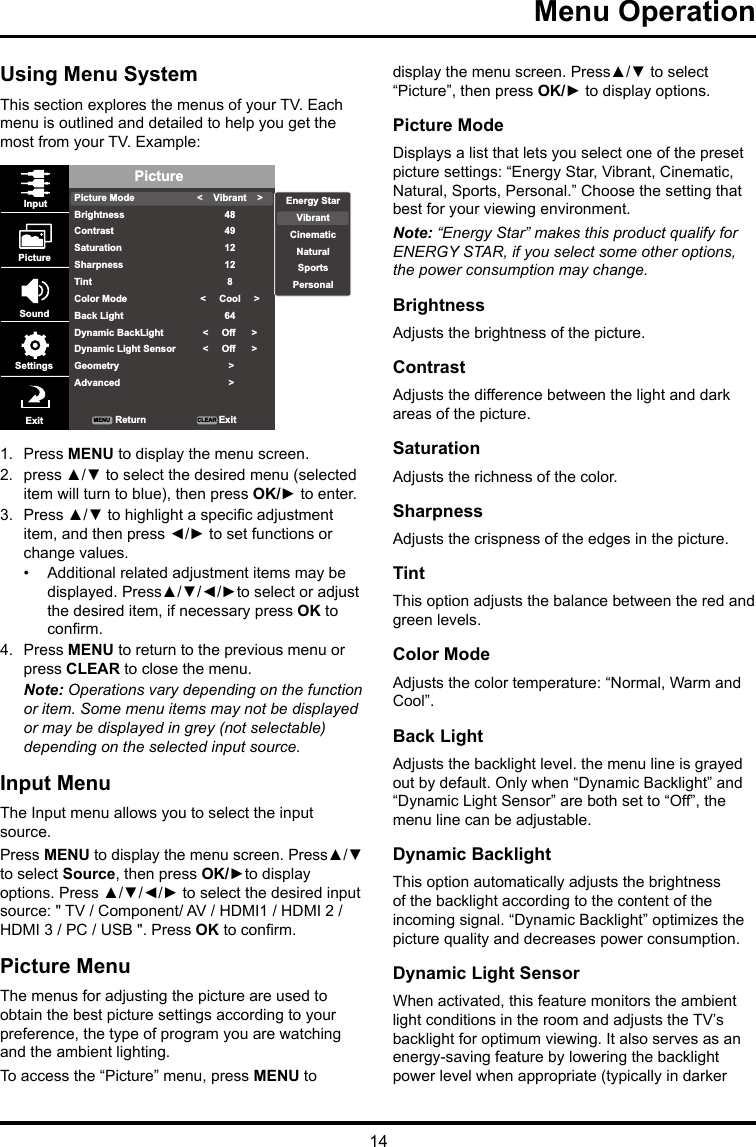 14Menu Operation Using Menu SystemThis section explores the menus of your TV. Each menu is outlined and detailed to help you get the most from your TV. Example: PicturePicture ModeBrightnessContrastSaturationSharpnessTintColor ModeBack LightDynamic BackLightDynamic Light SensorGeometryAdvanced&lt;    Vibrant    &gt;484912128&lt;     Cool     &gt;64&lt;     Off      &gt;&lt;     Off      &gt; &gt; &gt;InputPictureSoundSettingsExit ReturnMENU CLEAR ExitEnergy StarVibrantCinematicNaturalSportsPersonal1.  Press MENU to display the menu screen. 2.  press ▲/▼ to select the desired menu (selected item will turn to blue), then press OK/► to enter.3.  Press ▲/▼ to highlight a specic adjustment item, and then press ◄/► to set functions or change values.•  Additional related adjustment items may be displayed. Press▲/▼/◄/►to select or adjust the desired item, if necessary press OK to conrm.4.  Press MENU to return to the previous menu or press CLEAR to close the menu. Note: Operations vary depending on the function or item. Some menu items may not be displayed or may be displayed in grey (not selectable) depending on the selected input source.Input MenuThe Input menu allows you to select the input source.Press MENU to display the menu screen. Press▲/▼ to select Source, then press OK/►to display options. Press ▲/▼/◄/► to select the desired input source: &quot; TV / Component/ AV / HDMI1 / HDMI 2 / HDMI 3 / PC / USB &quot;. Press OK to conrm.Picture MenuThe menus for adjusting the picture are used to obtain the best picture settings according to your preference, the type of program you are watching and the ambient lighting.To access the “Picture” menu, press MENU to display the menu screen. Press▲/▼ to select “Picture”, then press OK/► to display options.Picture ModeDisplays a list that lets you select one of the preset picture settings: “Energy Star, Vibrant, Cinematic, Natural, Sports, Personal.” Choose the setting that best for your viewing environment.Note: “Energy Star” makes this product qualify for ENERGY STAR, if you select some other options, the power consumption may change.BrightnessAdjusts the brightness of the picture. ContrastAdjusts the difference between the light and dark areas of the picture.SaturationAdjusts the richness of the color. SharpnessAdjusts the crispness of the edges in the picture.TintThis option adjusts the balance between the red and green levels.Color ModeAdjusts the color temperature: “Normal, Warm and Cool”.Back LightAdjusts the backlight level. the menu line is grayed out by default. Only when “Dynamic Backlight” and “Dynamic Light Sensor” are both set to “Off”, the menu line can be adjustable.Dynamic BacklightThis option automatically adjusts the brightness of the backlight according to the content of the incoming signal. “Dynamic Backlight” optimizes the picture quality and decreases power consumption.Dynamic Light SensorWhen activated, this feature monitors the ambient light conditions in the room and adjusts the TV’s backlight for optimum viewing. It also serves as an energy-saving feature by lowering the backlight power level when appropriate (typically in darker 