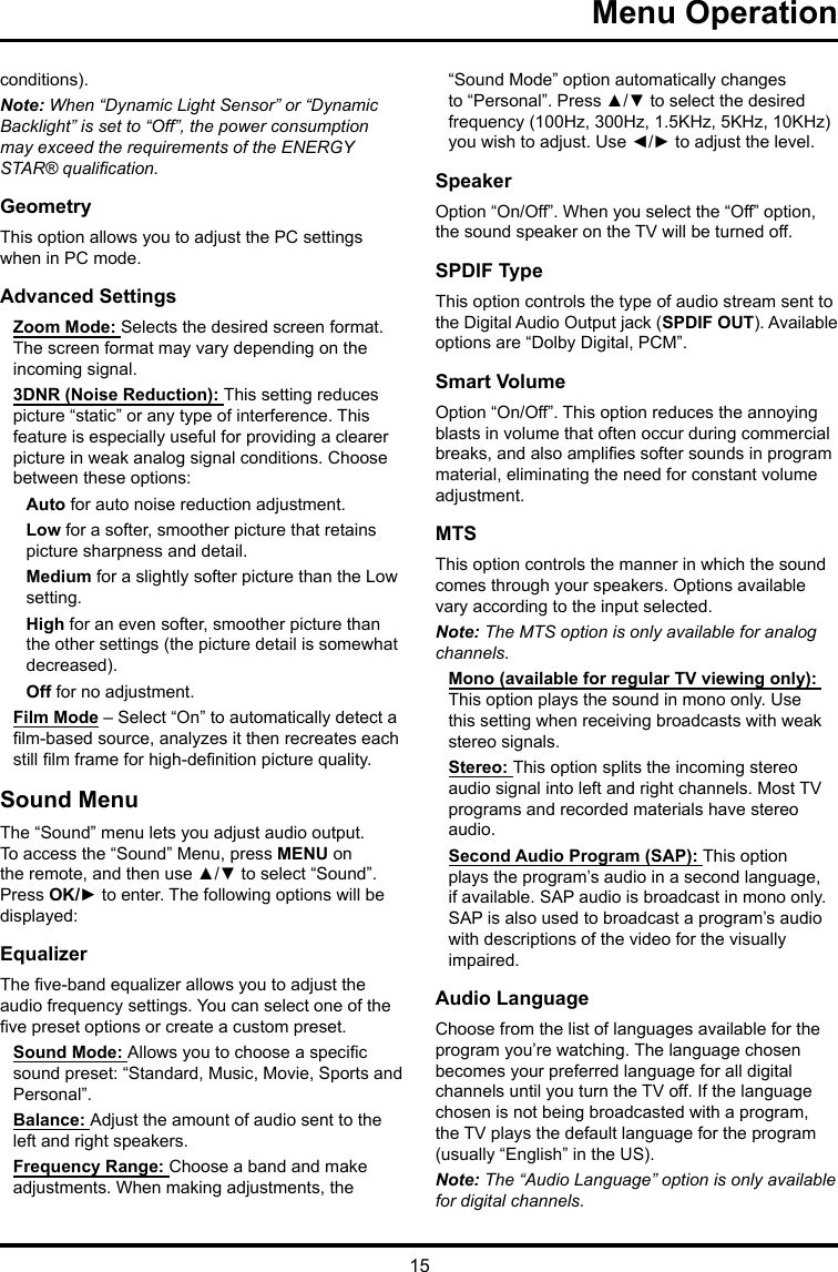 15 Menu Operation conditions).Note: When “Dynamic Light Sensor” or “Dynamic Backlight” is set to “Off”, the power consumption may exceed the requirements of the ENERGY STAR® qualication.GeometryThis option allows you to adjust the PC settings when in PC mode.Advanced SettingsZoom Mode: Selects the desired screen format. The screen format may vary depending on the incoming signal.3DNR (Noise Reduction): This setting reduces picture “static” or any type of interference. This feature is especially useful for providing a clearer picture in weak analog signal conditions. Choose between these options:Auto for auto noise reduction adjustment.Low for a softer, smoother picture that retains picture sharpness and detail.Medium for a slightly softer picture than the Low setting.High for an even softer, smoother picture than the other settings (the picture detail is somewhat decreased).Off for no adjustment.Film Mode – Select “On” to automatically detect a lm-based source, analyzes it then recreates each still lm frame for high-denition picture quality. Sound MenuThe “Sound” menu lets you adjust audio output. To access the “Sound” Menu, press MENU on the remote, and then use ▲/▼ to select “Sound”. Press OK/► to enter. The following options will be displayed: EqualizerThe ve-band equalizer allows you to adjust the audio frequency settings. You can select one of the ve preset options or create a custom preset.Sound Mode: Allows you to choose a specic sound preset: “Standard, Music, Movie, Sports and Personal”.Balance: Adjust the amount of audio sent to the left and right speakers.Frequency Range: Choose a band and make adjustments. When making adjustments, the “Sound Mode” option automatically changes to “Personal”. Press ▲/▼ to select the desired frequency (100Hz, 300Hz, 1.5KHz, 5KHz, 10KHz) you wish to adjust. Use ◄/► to adjust the level. SpeakerOption “On/Off”. When you select the “Off” option, the sound speaker on the TV will be turned off.SPDIF TypeThis option controls the type of audio stream sent to the Digital Audio Output jack (SPDIF OUT). Available options are “Dolby Digital, PCM”. Smart VolumeOption “On/Off”. This option reduces the annoying blasts in volume that often occur during commercial breaks, and also amplies softer sounds in program material, eliminating the need for constant volume adjustment. MTSThis option controls the manner in which the sound comes through your speakers. Options available vary according to the input selected. Note: The MTS option is only available for analog channels.Mono (available for regular TV viewing only): This option plays the sound in mono only. Use this setting when receiving broadcasts with weak stereo signals.Stereo: This option splits the incoming stereo audio signal into left and right channels. Most TV programs and recorded materials have stereo audio. Second Audio Program (SAP): This option plays the program’s audio in a second language, if available. SAP audio is broadcast in mono only. SAP is also used to broadcast a program’s audio with descriptions of the video for the visually impaired.Audio LanguageChoose from the list of languages available for the program you’re watching. The language chosen becomes your preferred language for all digital channels until you turn the TV off. If the language chosen is not being broadcasted with a program, the TV plays the default language for the program (usually “English” in the US).Note: The “Audio Language” option is only available for digital channels.