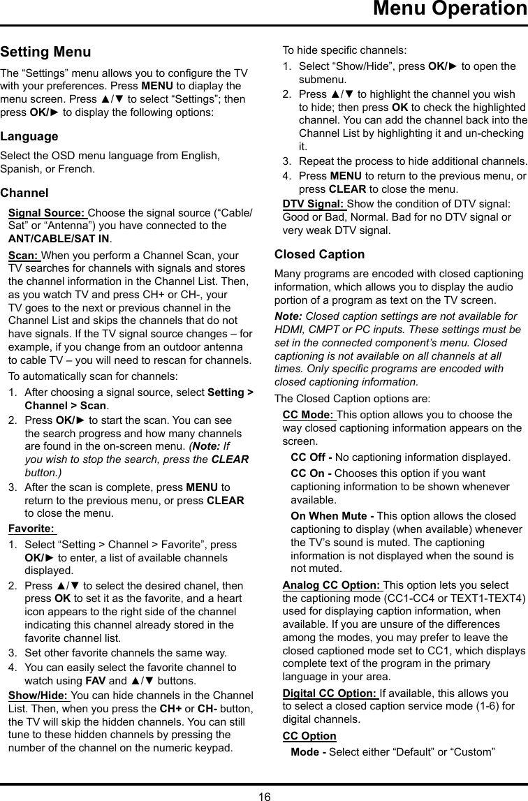 16Menu Operation Setting MenuThe “Settings” menu allows you to congure the TV with your preferences. Press MENU to diaplay the menu screen. Press ▲/▼ to select “Settings”; then press OK/► to display the following options:LanguageSelect the OSD menu language from English, Spanish, or French.ChannelSignal Source: Choose the signal source (“Cable/Sat” or “Antenna”) you have connected to the ANT/CABLE/SAT IN.Scan: When you perform a Channel Scan, your TV searches for channels with signals and stores the channel information in the Channel List. Then, as you watch TV and press CH+ or CH-, your TV goes to the next or previous channel in the Channel List and skips the channels that do not have signals. If the TV signal source changes – for example, if you change from an outdoor antenna to cable TV – you will need to rescan for channels.To automatically scan for channels:1.  After choosing a signal source, select Setting &gt; Channel &gt; Scan.2.  Press OK/► to start the scan. You can see the search progress and how many channels are found in the on-screen menu. (Note: If you wish to stop the search, press the CLEAR button.)3.  After the scan is complete, press MENU to return to the previous menu, or press CLEAR to close the menu.Favorite: 1.  Select “Setting &gt; Channel &gt; Favorite”, press OK/► to enter, a list of available channels displayed. 2.  Press ▲/▼ to select the desired chanel, then press OK to set it as the favorite, and a heart icon appears to the right side of the channel indicating this channel already stored in the favorite channel list. 3.  Set other favorite channels the same way.4.  You can easily select the favorite channel to watch using FAV and ▲/▼ buttons. Show/Hide: You can hide channels in the Channel List. Then, when you press the CH+ or CH- button, the TV will skip the hidden channels. You can still tune to these hidden channels by pressing the number of the channel on the numeric keypad.To hide specic channels:1.  Select “Show/Hide”, press OK/► to open the submenu.2.  Press ▲/▼ to highlight the channel you wish to hide; then press OK to check the highlighted channel. You can add the channel back into the Channel List by highlighting it and un-checking it.3.  Repeat the process to hide additional channels.4.  Press MENU to return to the previous menu, or press CLEAR to close the menu.DTV Signal: Show the condition of DTV signal: Good or Bad, Normal. Bad for no DTV signal or very weak DTV signal.Closed CaptionMany programs are encoded with closed captioning information, which allows you to display the audio portion of a program as text on the TV screen.Note: Closed caption settings are not available for HDMI, CMPT or PC inputs. These settings must be set in the connected component’s menu. Closed captioning is not available on all channels at all times. Only specic programs are encoded with closed captioning information. The Closed Caption options are: CC Mode: This option allows you to choose the way closed captioning information appears on the screen.CC Off - No captioning information displayed.CC On - Chooses this option if you want captioning information to be shown whenever available.On When Mute - This option allows the closed captioning to display (when available) whenever the TV’s sound is muted. The captioning information is not displayed when the sound is not muted.Analog CC Option: This option lets you select the captioning mode (CC1-CC4 or TEXT1-TEXT4) used for displaying caption information, when available. If you are unsure of the differences among the modes, you may prefer to leave the closed captioned mode set to CC1, which displays complete text of the program in the primary language in your area.Digital CC Option: If available, this allows you to select a closed caption service mode (1-6) for digital channels.CC OptionMode - Select either “Default” or “Custom” 