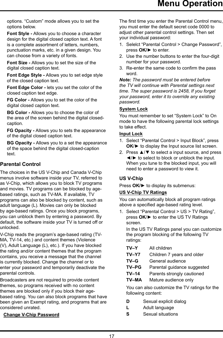 17 Menu Operationoptions. “Custom” mode allows you to set the options below. Font Style - Allows you to choose a character design for the digital closed caption text. A font is a complete assortment of letters, numbers, punctuation marks, etc. in a given design. You can choose from a variety of fonts.Font Size - Allows you to set the size of the digital closed caption text.Font Edge Style - Allows you to set edge style of the closed caption text.Font Edge Color - lets you set the color of the closed caption text edge.FG Color - Allows you to set the color of the digital closed caption text.BG Color - Allows you to choose the color of the area of the screen behind the digital closed-caption.FG Opacity - Allows you to sets the appearance of the digital closed caption text.BG Opacity - Allows you to a set the appearance of the space behind the digital closed-caption text.Parental ControlThe choices in the US V-Chip and Canada V-Chip menus involve software inside your TV, referred to as V-Chip, which allows you to block TV programs and movies. TV programs can be blocked by age-based ratings, such as TV-MA. If available, TV programs can also be blocked by content, such as adult language (L). Movies can only be blocked by age-based ratings. Once you block programs, you can unblock them by entering a password. By default, the software inside your TV is turned off or unlocked. V-Chip reads the program’s age-based rating (TV-MA, TV-14, etc.) and content themes (Violence (V), Adult Language (L), etc.). If you have blocked the rating and/or content themes that the program contains, you receive a message that the channel is currently blocked. Change the channel or to enter your password and temporarily deactivate the parental controls.Broadcasters are not required to provide content themes, so programs received with no content themes are blocked only if you block their age-based rating. You can also block programs that have been given an Exempt rating, and programs that are considered unrated. Change V-Chip PasswordThe rst time you enter the Parental Control menu, you must enter the default secret code 0000 to adjust other parental control settings. Then set your individual password:1.  Selelct “Parental Control &gt; Change Password”, press OK/► to enter.2.  Use the number buttons to enter the four-digit number for your password.3.  Re-enter the same code to conrm the pass word. Note: The password must be entered before the TV will continue with Parental settings next time. The super password is 2458, If you forget your password, enter it to override any existing password.System LockYou must remember to set “System Lock” to On mode to have the following parental lock settings to take effect.Input Lock1.  Select “Parental Control &gt; Input Block”, press OK/► to display the Input source list screen.2.  Press ▲/▼ to select a input source, and press ◄/► to select to block or unblock the input. When you tune to the blocked input, you will need to enter a password to view it.US V-ChipPress OK/► to display its submenus: US V-Chip TV RatingsYou can automatically block all program ratings above a specied age-based rating level.1.  Select “Parental Control &gt; US &gt; TV Rating”, press OK/► to enter the US TV Ratings screen.In the US TV Ratings panel you can customize the program blocking of the following TV ratings:TV–Y All childrenTV–Y7 Children 7 years and olderTV–G  General audienceTV–PG Parental guidance suggestedTV–14 Parents strongly cautionedTV–MA  Mature audience onlyYou can also customize the TV ratings for the following content:DSexual explicit dialogL  Adult languageS  Sexual situations