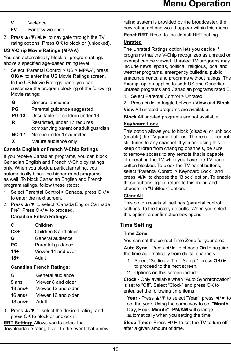 18Menu Operation VViolenceFV  Fantasy violence2.  Press ▲/▼/◄/► to navigate through the TV rating options. Press OK to block or (unlocked).US V-Chip Movie Ratings (MPAA)You can automatically block all program ratings above a specied age-based rating level.1.  Select “Parental Control &gt; US &gt; MPAA”, press OK/► to enter the US Movie Ratings screen.In the US Movie Ratings panel you can customize the program blocking of the following Movie ratings:GGeneral audiencePG  Parental guidance suggestedPG-13 Unsuitable for children under 13R  Restricted, under 17 requires companying parent or adult guardianNC-17 No one under 17 admittedXMature audience onlyCanada English or French V-Chip RatingsIf you receive Canadian programs, you can block Canadian English and French V-Chip by ratings only. When you block a particular rating, you automatically block the higher-rated programs as well. To block Canadian English and French program ratings, follow these steps:1.  Select Parental Control &gt; Canada, press OK/► to enter the next screen.2.  Press ▲/▼ to select “Canada Eng or Cannada Fre”. Press OK/► to proceed.Canadian Enlish Ratings:CChildrenC8+ Children 8 and olderGGeneral audiencePG Parental guidance14+ Viewer 14 and over18+ AdultCanadian French Ratings:GGeneral audience8 ans+ Viewer 8 and older13 ans+ Viewer 13 and older16 ans+ Viewer 16 and older18 ans+ Adult3.  Press ▲/▼ to select the desired rating, and press OK to block or unblock it.RRT Setting: Allows you to select the downloadable rating level. In the event that a new rating system is provided by the broadcaster, the new rating options would appear within this menu.Reset RRT: Reset to the default RRT setting.UnratedThe Unrated Ratings option lets you decide if programs that the V-Chip recognizes as unrated or exempt can be viewed. Unrated TV programs may include news, sports, political, religious, local and weather programs, emergency bulletins, public announcements, and programs without ratings. The Exempt option applies to both US and Canadian unrated programs and Canadian programs rated E.1.  Select Parental Control &gt; Unrated.2.  Press ◄/► to toggle between View and Block.View All unrated programs are available.Block All unrated programs are not available.Keyboard Lock This option allows you to block (disable) or unblock (enable) the TV panel buttons. The remote control still tunes to any channel. If you are using this to keep children from changing channels, be sure to remove access to any remote that is capable of operating the TV while you have the TV panel button blocked. To block the TV panel buttons, select “Parental Control &gt; Keyboard Lock”, and press ◄/► to choose the “Block” option. To enable these buttons again, return to this menu and choose the &quot;UnBlock&quot; option.Clear AllThis option resets all settings (parental control settings) to the factory defaults. When you select this option, a conrmation box opens.Time Setting Time Zone You can set the correct Time Zone for your area.Auto Sync - Press ◄/► to choose On to acquire the time automatically from digital channels.1.  Select “Setting &gt; Time Setup ”, press OK/► to proceed to the next screen.2.  Options on this screen include:Clock - Only available when “Auto Synchronzation” is set to “Off”. Select “Clock” and press OK to enter, set the following time items:Year - Press ▲/▼ to select &quot;Year&quot;, press ◄/► to set the year. Using the same way to set &quot;Month, Day, Hour, Minute&quot;. PM/AM will change automatically when you setting the time.Sleep Timer- Press ◄/► to set the TV to turn off after a given amount of time.