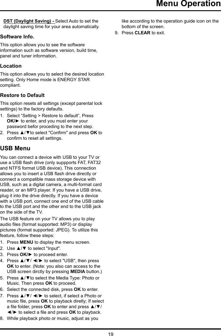 19 Menu Operation DST (Daylight Saving) - Select Auto to set the daylight saving time for your area automatically. Software Info. This option allows you to see the software information such as software version, build time, panel and tuner information.Location This option allows you to select the desired location setting. Only Home mode is ENERGY STAR compliant.Restore to Default This option resets all settings (except parental lock settings) to the factory defaults. 1.  Select “Setting &gt; Restore to default”, Press OK/► to enter, and you must enter your password befor proceding to the next step.2.  Press ▲/▼to select &quot;Conrm&quot; and press OK to conrm to reset all settings.USB MenuYou can connect a device with USB to your TV or use a USB ash drive (only suppports FAT, FAT32 and NTFS format USB device). This connection allows you to insert a USB ash drive directly or connect a compatible mass storage device with USB, such as a digital camera, a multi-format card reader, or an MP3 player. If you have a USB drive, plug it into the drive directly. If you have a device with a USB port, connect one end of the USB cable to the USB port and the other end to the USB jack on the side of the TV. The USB feature on your TV allows you to play audio les (format supported: MP3) or display pictures (format supported: JPEG). To utilize this feature, follow these steps:1.  Press MENU to display the menu screen.2.  Use ▲/▼ to select &quot;Input&quot;.3.  Press OK/► to proceed enter. 4.  Press ▲/▼/ ◄/► to select &quot;USB&quot;, then press OK to enter. (Note: you also can access to the USB screen dirctly by pressing MEDIA button.)5.  Press ▲/▼to select the Media Type: Photo or Music. Then press OK to proceed.6.  Select the connected disk, press OK to enter.7.  Press ▲/▼/ ◄/► to select, if select a Photo or music le, press OK to playback diretly; If select a le folder, press OK to enter and press ▲/▼/ ◄/► to select a le and press OK to playback.8.  While playback photo or music, adjust as you like according to the operation guide icon on the bottom of the screen.9.  Press CLEAR to exit.