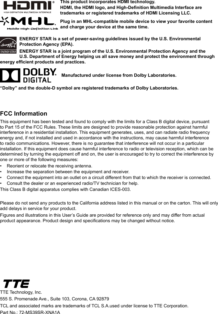 ENERGY STAR is a set of power-saving guidelines issued by the U.S. Environmental Protection Agency (EPA).ENERGY STAR is a joint program of the U.S. Environmental Protection Agency and the U.S. Department of Energy helping us all save money and protect the environment through energy efcient products and practices.    Manufactured under license from Dolby Laboratories.“Dolby” and the double-D symbol are registered trademarks of Dolby Laboratories.FCC InformationThis equipment has been tested and found to comply with the limits for a Class B digital device, pursuant to Part 15 of the FCC Rules. These limits are designed to provide reasonable protection against harmful interference in a residential installation. This equipment generates, uses, and can radiate radio frequency energy and, if not installed and used in accordance with the instructions, may cause harmful interference to radio communications. However, there is no guarantee that interference will not occur in a particular installation. If this equipment does cause harmful interference to radio or television reception, which can be determined by turning the equipment off and on, the user is encouraged to try to correct the interference by one or more of the following measures:•  Reorient or relocate the receiving antenna.•  Increase the separation between the equipment and receiver.•  Connect the equipment into an outlet on a circuit different from that to which the receiver is connected.•  Consult the dealer or an experienced radio/TV technician for help.This Class B digital apparatus complies with Canadian ICES-003.Please do not send any products to the California address listed in this manual or on the carton. This will only add delays in service for your product.Figures and illustrations in this User’s Guide are provided for reference only and may differ from actual product appearance. Product design and specications may be changed without notice.TTE Technology, Inc.555 S. Promenade Ave., Suite 103, Corona, CA 92879 TCL and associated marks are trademarks of TCL S.A.used under license to TTE Corporation.Part No.: 72-MS39SR-XNA1AThis product incorporates HDMI technology.HDMI, the HDMI logo, and High-Denition Multimedia Interface are trademarks or registered trademarks of HDMI Licensing LLC.Plug in an MHL-compatible mobile device to view your favorite content and charge your device at the same time.