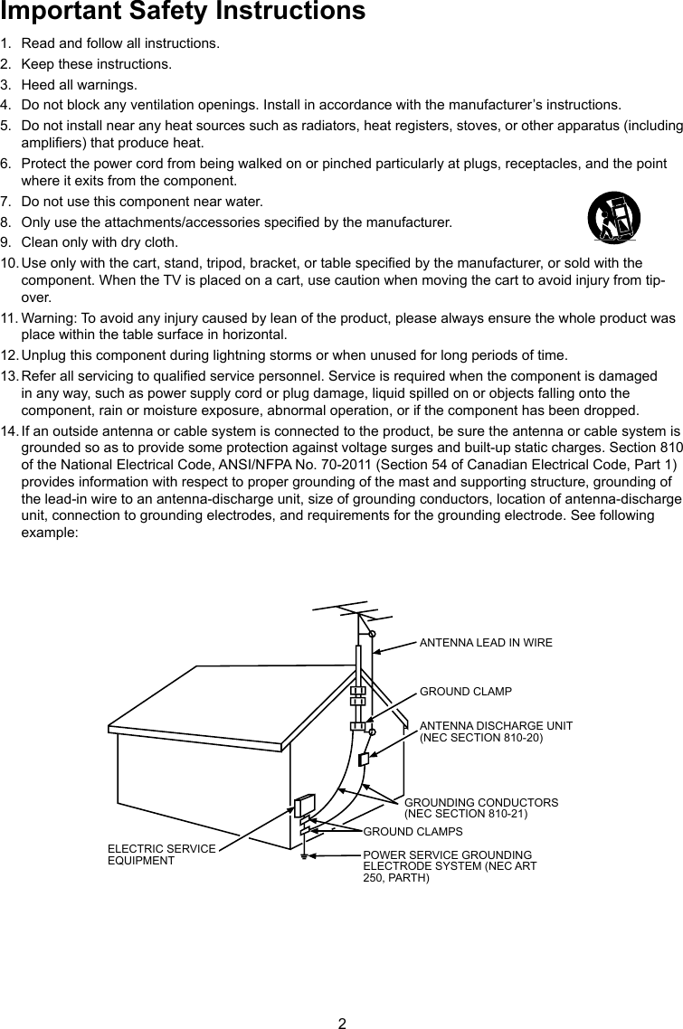 2Important Safety Instructions1.  Read and follow all instructions.2.  Keep these instructions.3.  Heed all warnings.4.  Do not block any ventilation openings. Install in accordance with the manufacturer’s instructions.5.  Do not install near any heat sources such as radiators, heat registers, stoves, or other apparatus (including ampliers) that produce heat.6.  Protect the power cord from being walked on or pinched particularly at plugs, receptacles, and the point where it exits from the component.7.  Do not use this component near water.8.  Only use the attachments/accessories specied by the manufacturer.9.  Clean only with dry cloth.10. Use only with the cart, stand, tripod, bracket, or table specied by the manufacturer, or sold with the component. When the TV is placed on a cart, use caution when moving the cart to avoid injury from tip-over.11. Warning: To avoid any injury caused by lean of the product, please always ensure the whole product was place within the table surface in horizontal.12. Unplug this component during lightning storms or when unused for long periods of time.13. Refer all servicing to qualied service personnel. Service is required when the component is damaged in any way, such as power supply cord or plug damage, liquid spilled on or objects falling onto the component, rain or moisture exposure, abnormal operation, or if the component has been dropped.14. If an outside antenna or cable system is connected to the product, be sure the antenna or cable system is grounded so as to provide some protection against voltage surges and built-up static charges. Section 810 of the National Electrical Code, ANSI/NFPA No. 70-2011 (Section 54 of Canadian Electrical Code, Part 1) provides information with respect to proper grounding of the mast and supporting structure, grounding of the lead-in wire to an antenna-discharge unit, size of grounding conductors, location of antenna-discharge unit, connection to grounding electrodes, and requirements for the grounding electrode. See following example:ANTENNA LEAD IN WIREGROUND CLAMPGROUNDING CONDUCTORS(NEC SECTION 810-21)GROUND CLAMPSPOWER SERVICE GROUNDINGELECTRODE SYSTEM(NEC ART 250, PARTH)ELECTRIC SERVICEEQUIPMENTANTENNA DISCHARGE UNIT(NEC SECTION 810-20)ANTENNA LEAD IN WIREGROUND CLAMPANTENNA DISCHARGE UNIT (NEC SECTION 810-20)GROUND CLAMPSGROUNDING CONDUCTORS (NEC SECTION 810-21)ELECTRIC SERVICE EQUIPMENT POWER SERVICE GROUNDING ELECTRODE SYSTEM (NEC ART 250, PARTH)