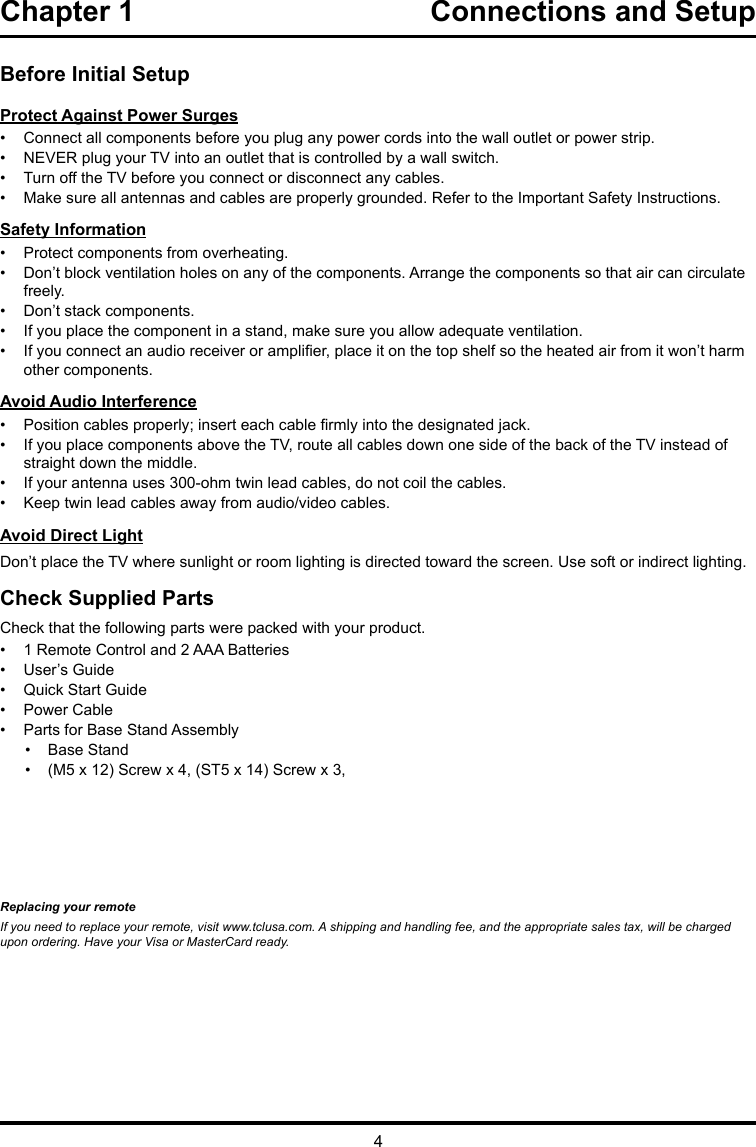 4Chapter 1  Connections and Setup Before Initial SetupProtect Against Power Surges•  Connect all components before you plug any power cords into the wall outlet or power strip.•  NEVER plug your TV into an outlet that is controlled by a wall switch.•  Turn off the TV before you connect or disconnect any cables.•  Make sure all antennas and cables are properly grounded. Refer to the Important Safety Instructions.Safety Information•  Protect components from overheating.•  Don’t block ventilation holes on any of the components. Arrange the components so that air can circulate freely.•  Don’t stack components.•  If you place the component in a stand, make sure you allow adequate ventilation.•  If you connect an audio receiver or amplier, place it on the top shelf so the heated air from it won’t harm other components.Avoid Audio Interference•  Position cables properly; insert each cable rmly into the designated jack.•  If you place components above the TV, route all cables down one side of the back of the TV instead of straight down the middle.•  If your antenna uses 300-ohm twin lead cables, do not coil the cables. •  Keep twin lead cables away from audio/video cables.Avoid Direct LightDon’t place the TV where sunlight or room lighting is directed toward the screen. Use soft or indirect lighting.Check Supplied PartsCheck that the following parts were packed with your product.•  1 Remote Control and 2 AAA Batteries•  User’s Guide•  Quick Start Guide•  Power Cable•  Parts for Base Stand Assembly•  Base Stand•  (M5 x 12) Screw x 4, (ST5 x 14) Screw x 3,Replacing your remoteIf you need to replace your remote, visit www.tclusa.com. A shipping and handling fee, and the appropriate sales tax, will be charged upon ordering. Have your Visa or MasterCard ready.