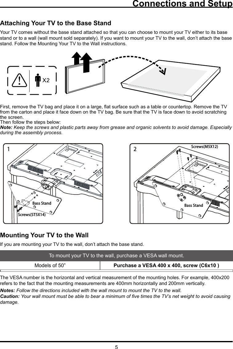 5Connections and SetupAttaching Your TV to the Base StandYour TV comes without the base stand attached so that you can choose to mount your TV either to its base stand or to a wall (wall mount sold separately). If you want to mount your TV to the wall, don’t attach the base stand. Follow the Mounting Your TV to the Wall instructions.First, remove the TV bag and place it on a large, at surface such as a table or countertop. Remove the TV from the carton and place it face down on the TV bag. Be sure that the TV is face down to avoid scratching the screen.Then follow the steps below:Note: Keep the screws and plastic parts away from grease and organic solvents to avoid damage. Especially during the assembly process.Mounting Your TV to the WallIf you are mounting your TV to the wall, don’t attach the base stand. To mount your TV to the wall, purchase a VESA wall mount.Models of 50”  Purchase a VESA 400 x 400, screw (C6x10 )The VESA number is the horizontal and vertical measurement of the mounting holes. For example, 400x200 refers to the fact that the mounting measurements are 400mm horizontally and 200mm vertically.Notes: Follow the directions included with the wall mount to mount the TV to the wall.Caution: Your wall mount must be able to bear a minimum of ve times the TV’s net weight to avoid causing damage.12Bass Stand Bass StandScrews(ST5X14)Screws(M5X12)