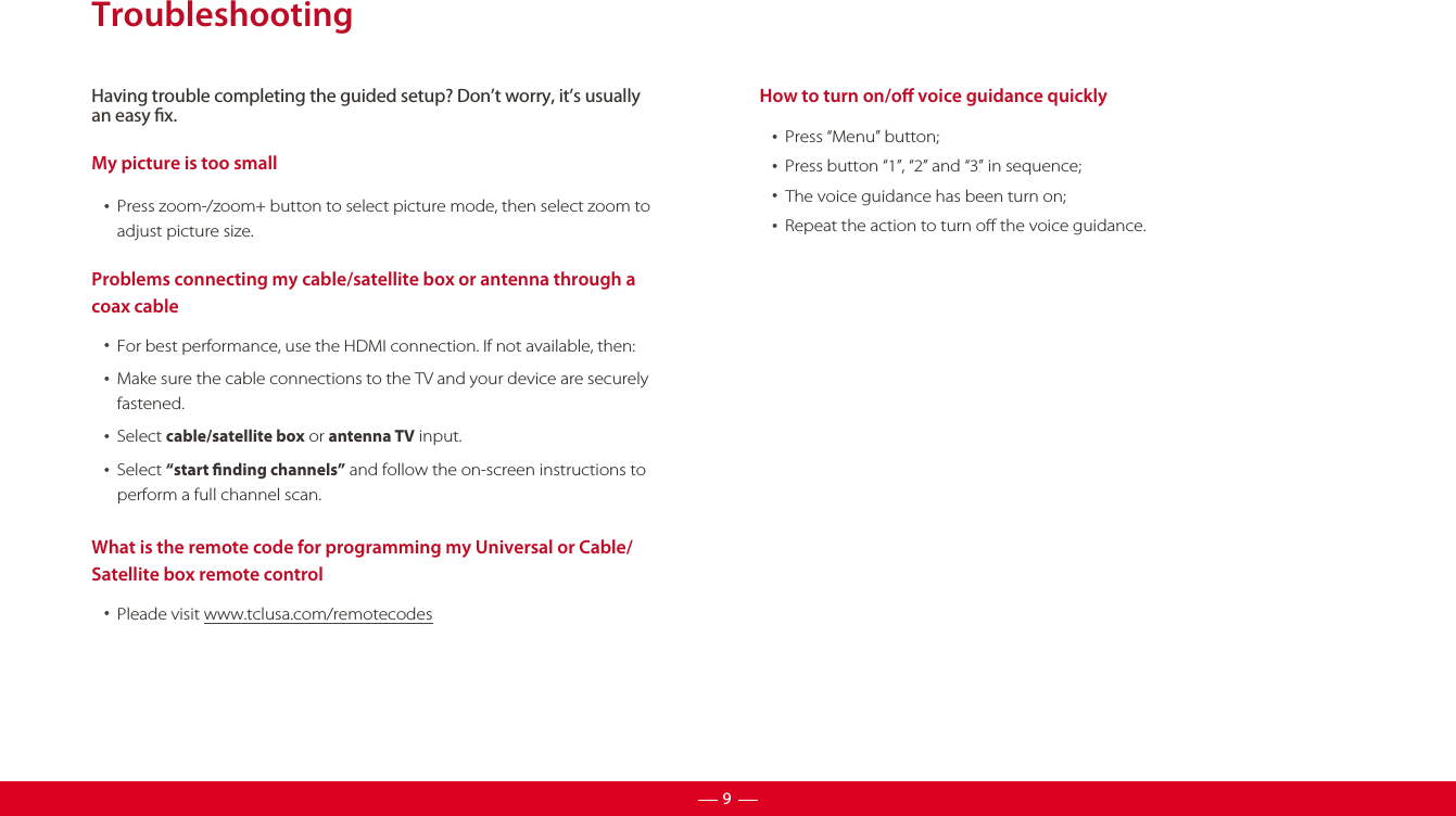 Having trouble completing the guided setup? Don’t worry, it’s usuallyan easy x.9TroubleshootingMy picture is too small  •  Press zoom-/zoom+ button to select picture mode, then select zoom to adjust picture size.Problems connecting my cable/satellite box or antenna through a coax cable  •  For best performance, use the HDMI connection. If not available, then:What is the remote code for programming my Universal or Cable/Satellite box remote control  •  Pleade visit www.tclusa.com/remotecodes  •  Make sure the cable connections to the TV and your device are securelyfastened.  •  Select cable/satellite box or antenna TV input.  •  Select “start nding channels” and follow the on-screen instructions toperform a full channel scan.How to turn on/o voice guidance quickly  •  Press “Menu” button;  •  Press button “1”, “2” and “3” in sequence;  •  The voice guidance has been turn on;  •  Repeat the action to turn o the voice guidance.