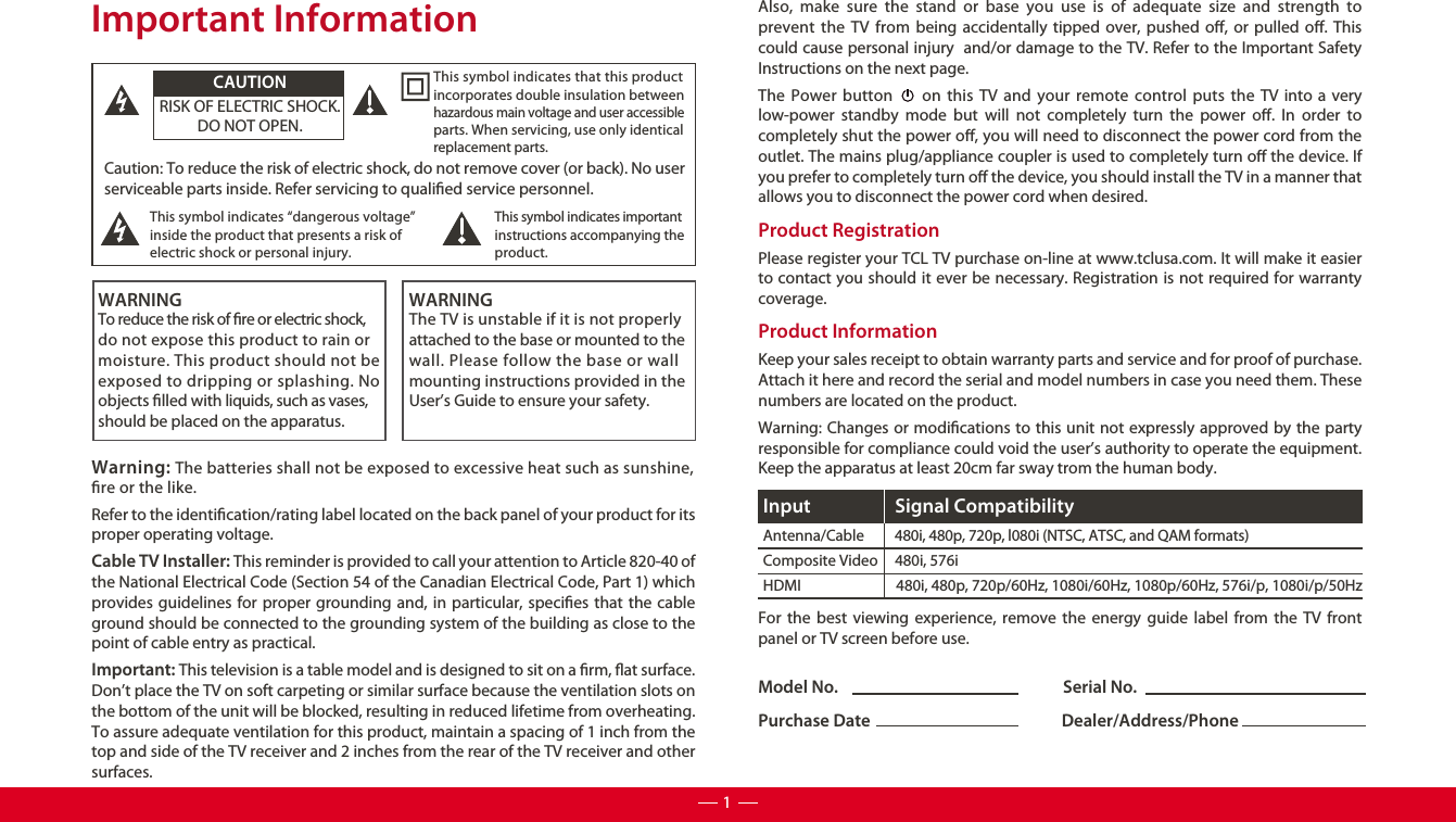 Model No.                                                            Serial No.Purchase Date                                                   Dealer/Address/PhoneCaution: To reduce the risk of electric shock, do not remove cover (or back). No user serviceable parts inside. Refer servicing to qualied service personnel.  This symbol indicates “dangerous voltage” inside the product that presents a risk of electric shock or personal injury. This symbol indicates important instructions accompanying the product.This symbol indicates that this product incorporates double insulation between hazardous main voltage and user accessible parts. When servicing, use only identical replacement parts. CAUTIONRISK OF ELECTRIC SHOCK.DO NOT OPEN.WARNINGTo reduce the risk of re or electric shock, do not expose this product to rain or moisture. This product should not beexposed to dripping or splashing. Noobjects lled with liquids, such as vases, should be placed on the apparatus.WARNINGThe TV is unstable if it is not properly attached to the base or mounted to the wall. Please follow the base or wall mounting instructions provided in the User’s Guide to ensure your safety.Warning: The batteries shall not be exposed to excessive heat such as sunshine, re or the like.Important InformationRefer to the identication/rating label located on the back panel of your product for its proper operating voltage.Cable TV Installer: This reminder is provided to call your attention to Article 820-40 of the National Electrical Code (Section 54 of the Canadian Electrical Code, Part 1) which provides guidelines for proper grounding and, in particular, species that the cable ground should be connected to the grounding system of the building as close to the point of cable entry as practical.Important: This television is a table model and is designed to sit on a rm, at surface. Don’t place the TV on soft carpeting or similar surface because the ventilation slots on the bottom of the unit will be blocked, resulting in reduced lifetime from overheating. To assure adequate ventilation for this product, maintain a spacing of 1 inch from the top and side of the TV receiver and 2 inches from the rear of the TV receiver and other surfaces. Also, make sure the stand or base you use is of adequate size and strength to prevent the TV from being accidentally tipped over, pushed o, or pulled o. This could cause personal injury  and/or damage to the TV. Refer to the Important Safety Instructions on the next page.The Power button     on this TV and your remote control puts the TV into a very low-power standby mode but will not completely turn the power o. In order to completely shut the power o, you will need to disconnect the power cord from the outlet. The mains plug/appliance coupler is used to completely turn o the device. If you prefer to completely turn o the device, you should install the TV in a manner that allows you to disconnect the power cord when desired. Product Registration Please register your TCL TV purchase on-line at www.tclusa.com. It will make it easier to contact you should it ever be necessary. Registration is not required for warranty coverage.Product Information Keep your sales receipt to obtain warranty parts and service and for proof of purchase. Attach it here and record the serial and model numbers in case you need them. These numbers are located on the product.Warning: Changes or modications to this unit not expressly approved by the party responsible for compliance could void the user’s authority to operate the equipment. Keep the apparatus at least 20cm far sway trom the human body.For the best viewing experience, remove the energy guide label from the TV front panel or TV screen before use.Antenna/Cable         480i, 480p, 720p, l080i (NTSC, ATSC, and QAM formats)Composite Video     480i, 576iHDMI                            480i, 480p, 720p/60Hz, 1080i/60Hz, 1080p/60Hz, 576i/p, 1080i/p/50HzInput Signal Compatibility1