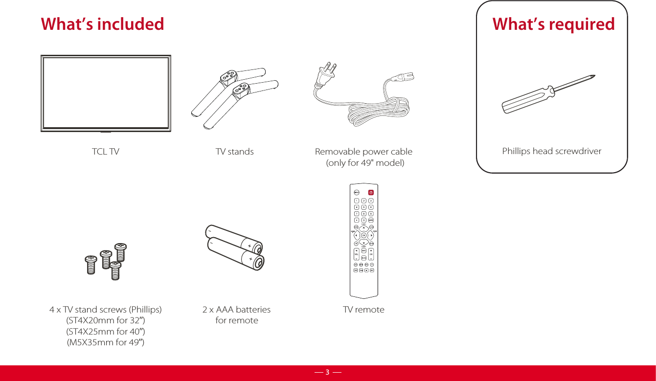 What’s includedTV standsTCL TV2 x AAA batteries       for remoteTV remoteWhat’s requiredPhillips head screwdriver 4 x TV stand screws (Phillips)(ST4X20mm for 32”)(ST4X25mm for 40”)(M5X35mm for 49”)3Removable power cable     (only for 49&quot; model)