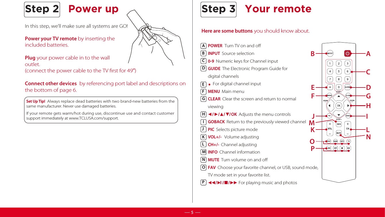 In this step, we’ll make sure all systems are GO!Power your TV remote by inserting the included batteries. Plug your power cable in to the wall outlet. (connect the power cable to the TV rst for 49”)Connect other devices  by referencing port label and descriptions on the bottom of page 6.      Set Up Tip!  Always replace dead batteries with two brand-new batteries from the same manufacturer. Never use damaged batteries.  If your remote gets warm/hot during use, discontinue use and contact customer support immediately at www.TCLUSA.com/support.Step 2 Power up5Here are some buttons you should know about.Your remoteStep 3ABPOWER  Turn TV on and oINPUT  Source selection 0-9  Numeric keys for Channel input GUIDE  The Electronic Program Guide for digital channels    For digital channel inputMENU  Main menu CLEAR  Clear the screen and return to normal viewing                         OK  Adjusts the menu controlsGOBACK  Return to the previously viewed channelPIC  Selects picture modeVOL+/-   Volume adjustingCH+/-  Channel adjustingINFO  Channel informationMUTE  Turn volume on and oFAV  Choose your favorite channel, or USB, sound mode,TV mode set in your favorite list.                                 For playing music and photosABCDEFGHIJKLMNOPCDEGFHIJMLNKOP