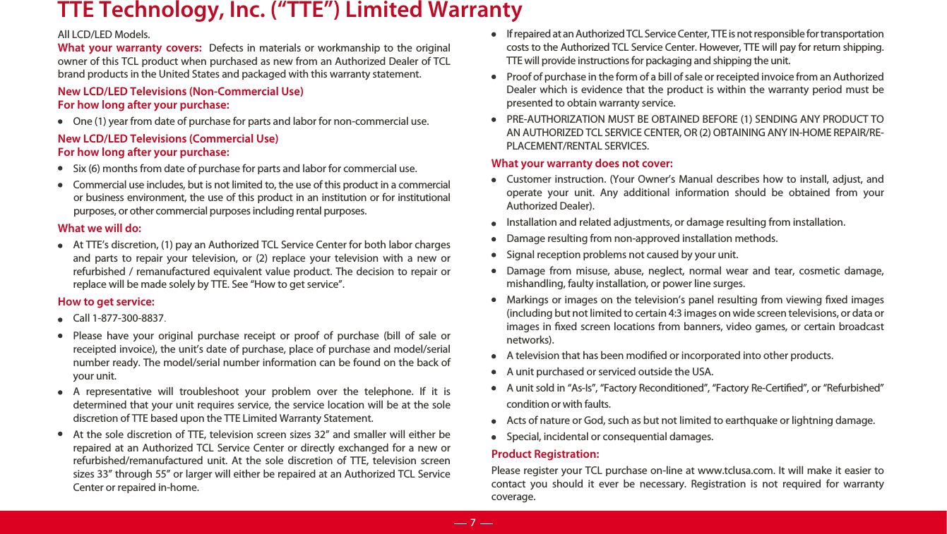 TTE Technology, Inc. (“TTE”) Limited WarrantyAll LCD/LED Models.What your warranty covers:  Defects in materials or workmanship to the original owner of this TCL product when purchased as new from an Authorized Dealer of TCL brand products in the United States and packaged with this warranty statement.New LCD/LED Televisions (Non-Commercial Use) For how long after your purchase:One (1) year from date of purchase for parts and labor for non-commercial use.New LCD/LED Televisions (Commercial Use)For how long after your purchase:Six (6) months from date of purchase for parts and labor for commercial use.Commercial use includes, but is not limited to, the use of this product in a commercial or business environment, the use of this product in an institution or for institutional purposes, or other commercial purposes including rental purposes. What we will do:At TTE’s discretion, (1) pay an Authorized TCL Service Center for both labor charges and parts to repair your television, or (2) replace your television with a new or refurbished / remanufactured equivalent value product. The decision to repair or replace will be made solely by TTE. See “How to get service”.How to get service:Call 1-877-300-8837.Please have your original purchase receipt or proof of purchase (bill of sale or receipted invoice), the unit’s date of purchase, place of purchase and model/serial number ready. The model/serial number information can be found on the back of your unit.A representative will troubleshoot your problem over the telephone. If it is determined that your unit requires service, the service location will be at the sole discretion of TTE based upon the TTE Limited Warranty Statement. At the sole discretion of TTE, television screen sizes 32” and smaller will either be repaired at an Authorized TCL Service Center or directly exchanged for a new or refurbished/remanufactured unit. At the sole discretion of TTE, television screen sizes 33” through 55” or larger will either be repaired at an Authorized TCL Service Center or repaired in-home.If repaired at an Authorized TCL Service Center, TTE is not responsible for transportation costs to the Authorized TCL Service Center. However, TTE will pay for return shipping. TTE will provide instructions for packaging and shipping the unit.Proof of purchase in the form of a bill of sale or receipted invoice from an Authorized Dealer which is evidence that the product is within the warranty period must be presented to obtain warranty service.PRE-AUTHORIZATION MUST BE OBTAINED BEFORE (1) SENDING ANY PRODUCT TO AN AUTHORIZED TCL SERVICE CENTER, OR (2) OBTAINING ANY IN-HOME REPAIR/RE-PLACEMENT/RENTAL SERVICES.What your warranty does not cover:Customer instruction. (Your Owner’s Manual describes how to install, adjust, and operate your unit. Any additional information should be obtained from your Authorized Dealer).Installation and related adjustments, or damage resulting from installation.Damage resulting from non-approved installation methods.Signal reception problems not caused by your unit.Damage from misuse, abuse, neglect, normal wear and tear, cosmetic damage, mishandling, faulty installation, or power line surges.Markings or images on the television’s panel resulting from viewing xed images (including but not limited to certain 4:3 images on wide screen televisions, or data or images in xed screen locations from banners, video games, or certain broadcast networks).A television that has been modied or incorporated into other products.A unit purchased or serviced outside the USA.A unit sold in “As-Is”, “Factory Reconditioned”, “Factory Re-Certied”, or “Refurbished” condition or with faults.  Acts of nature or God, such as but not limited to earthquake or lightning damage.Special, incidental or consequential damages.Product Registration:Please register your TCL purchase on-line at www.tclusa.com. It will make it easier to contact you should it ever be necessary. Registration is not required for warranty coverage.7