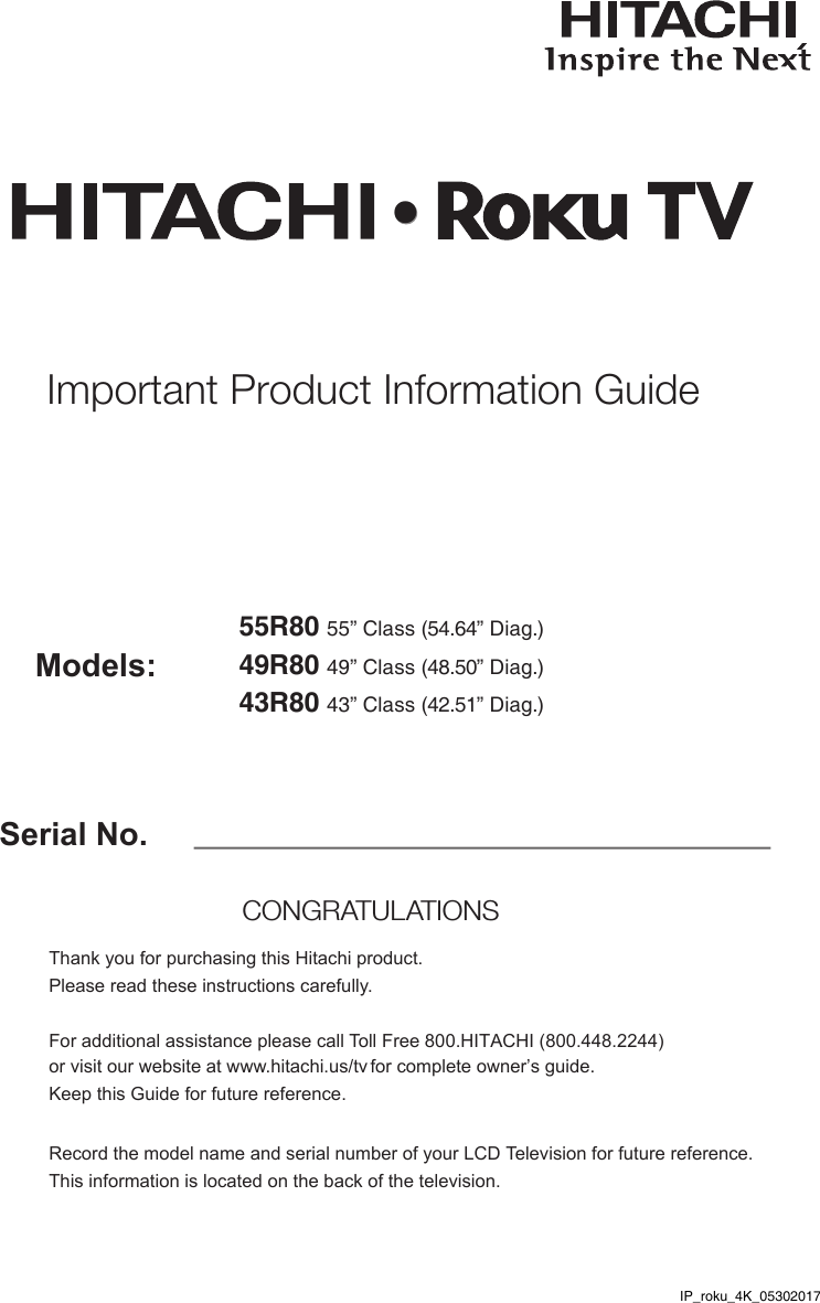 Serial No.Models:Thank you for purchasing this Hitachi product. Please read these instructions carefully. For additional assistance please call Toll Free 800.HITACHI (800.448.2244)  or visit our website at www.hitachi.us/tv for complete owner’s guide. Keep this Guide for future reference. Record the model name and serial number of your LCD Television for future reference. This information is located on the back of the television.CONGRATULATIONS Important Product Information Guide55R80 55” Class (54.64” Diag.)49R80 49” Class (48.50” Diag.)•43R80 43” Class (42.51” Diag.)IP_roku_4K_05302017